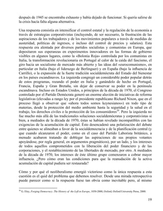después de 1945 se encontraba exhausto y había dejado de funcionar. Si quería salirse de
la crisis hacía falta alguna alternativa.
Una respuesta consistía en intensificar el control estatal y la regulación de la economía a
través de estrategias corporativistas (incluyendo, de ser necesario, la frustración de las
aspiraciones de los trabajadores y de los movimientos populares a través de medidas de
austeridad, políticas de ingresos, e incluso del control de precios y salarios). Esta
respuesta era alentada por diversos partidos socialistas y comunistas en Europa, que
depositaron sus esperanzas en experimentos innovadores en las formas de gobierno
visibles en algunos lugares, como la «Bolonia Roja» controlada por los comunistas en
Italia, la transformación revolucionaria en Portugal al calor de la caída del fascismo, el
giro hacia un socialismo de mercado más abierto y las ideas del «eurocomunismo», en
particular en Italia (bajo el liderazgo de Berlinguer) y en España (bajo la inﬂuencia de
Carrillo), o la expansión de la fuerte tradición socialdemócrata del Estado del bienestar
en los países escandinavos. La izquierda congregó un considerable poder popular detrás
de estos programas, rozando el poder en Italia y ganándolo de hecho en Portugal,
Francia, España y Gran Bretaña, sin dejar de conservar su poder en la península
escandinava. Incluso en Estados Unidos, a principios de la década de 1970, el Congreso
controlado por el Partido Demócrata generó un enorme aluvión de iniciativas de reforma
legislativas (elevadas a rango ley por el presidente republicano Richard Nixon, que en el
proceso llegó a observar que «ahora todos somos keynesianos») en todo tipo de
materias, desde la protección del medio ambiente hasta la seguridad y la salud en el
trabajo, los derechos civiles o la protección de los consumidores20. Pero la izquierda no
fue mucho más allá de las tradicionales soluciones socialdemócratas y corporativistas si
bien, a mediados de la década de 1970, éstas se habían revelado incompatibles con las
exigencias de la acumulación de capital. Ésto desencadenó una polarización del debate
entre quienes se alineaban a favor de la socialdemocracia y de la planificación central (y
que cuando alcanzaron el poder, como en el caso del Partido Laborista británico, a
menudo acabaron tratando de doblegar las aspiraciones de sus propios votantes
apoyándose, por regla general, en argumentos pragmáticos), por un lado, y los intereses
de todos aquellos comprometidos con la liberación del poder financiero y de las
corporaciones, y el restablecimiento de las libertades de mercado, por otro. A mediados
de la década de 1970, los intereses de éste último grupo comenzaron a cobrar mayor
influencia. ¿Pero cómo eran las condiciones para que la reanudación de la activa
acumulación de capital pudiera ser restaurada?
Cómo y por qué el neoliberalismo emergió victorioso como la única respuesta a esta
cuestión es el quid del problema que debemos resolver. Desde una mirada retrospectiva
puede parecer como si la respuesta fuese tan obvia como inevitable pero, al mismo
20

G. Eley, Forging Democracy. The History of the Leﬂ in Europe, 1850-2000, Oxford, Oxford University Press, 2000.

19

 