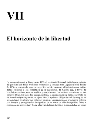 VII
El horizonte de la libertad

En su mensaje anual al Congreso en 1935, el presidente Roosevelt dejó clara su opinión
de que en la raíz de los problemas económicos y sociales de la Depresión de la década
de 1930 se encontraba una excesiva libertad de mercado. «Estadounidenses –dijo–
debéis renunciar a esa concepción de la adquisición de riqueza que, a través de
beneficios excesivos, crea un indebido poder privado». Los hombres necesitados no son
hombres libres. En todos los lugares, sostenía, la justicia social se había convertido en
un auténtico objetivo y no en un lejano ideal. La primera obligación del Estado y de su
sociedad civil era utilizar sus poderes y distribuir sus recursos para erradicar la pobreza
y el hambre, y para garantizar la seguridad de un medio de vida, la seguridad frente a
contingencias imprevistas y frente a las vicisitudes de la vida, y la seguridad de un hogar

190

 