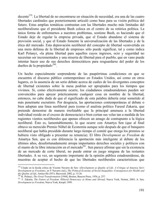 decente279. La libertad de no encontrarse en situación de necesidad, era una de las cuatro
libertades cardinales que posteriormente articuló como base para su visión política del
futuro. Estas amplias temáticas contrastan con las libertades mucho más limitadas del
neoliberalismo que el presidente Bush coloca en el centro de su retórica política. La
única forma de enfrentarnos a nuestros problemas, sostiene Bush, es haciendo que el
Estado deje de regular la empresa privada, que el Estado abandone el sistema de
provisión social, y que el Estado fomente la universalización de las libertades y de la
ética del mercado. Esta depravación neoliberal del concepto de libertad «convertida en
una mera defensa de la libertad de empresa» sólo puede significar, tal y como indica
Karl Polanyi, «la plena libertad para aquellos cuyos ingresos, ocio y seguridad no
necesitan ser incrementados y una miseria de libertad para el pueblo, que en vano puede
intentar hacer uso de sus derechos democráticos para resguardarse del poder de los
dueños de la propiedad»280.
Un hecho especialmente sorprendente de las paupérrimas condiciones en que se
encuentra el discurso público contemporáneo en Estados Unidos, así como en otros
lugares, es la ausencia de un serio debate acerca de cuáles de los divergentes conceptos
de libertad existentes sobre la mesa podrían ser apropiados para los tiempos que
vivimos. Si, como efectivamente ocurre, los ciudadanos estadounidenses pueden ser
convencidos para apoyar prácticamente cualquier cosa en nombre de la libertad,
entonces, no cabe duda de que el significado de esta palabra debería estar sometido al
más penetrante escrutinio. Por desgracia, las aportaciones contemporáneas al debate o
bien adoptan una línea neoliberal pura (como el analista político Fareed Zakaria, que
pretende demostrar de manera irrefutable que la principal amenaza a la libertad
individual reside en el exceso de democracia) o bien cortan sus velas tan a medida de los
rugientes vientos neoliberales que apenas ofrecen un amago de contrapunto a la lógica
neoliberal. Ésto es, lamentablemente, lo que ocurre con Amartya Sen (que al final
obtuvo su merecido Premio Nóbel de Economía aunque solo después de que el banquero
neoliberal que había presidido durante largo tiempo el comité que otorga los premios se
hubiera visto obligado a presentar su renuncia). El libro Development as Freedom de
Amartya Sen, que es con diferencia la aportación más inteligente al debate de los
últimos años, desafortunadamente arropa importantes derechos sociales y políticos con
el manto de la libre interacción en el mercado281. Sen parece afirmar que sin la existencia
de un mercado de corte liberal, no puede entrar en juego ninguna de las restantes
libertades. A su vez, un segmento importante de la opinión pública estadounidense, da
muestras de aceptar el hecho de que las libertades neoliberales características que
279

Citado en la lúcida crítica de Vicente Navarro de Sen: «Development as Quality of Life. A Critique of Amartya Sen's
Development as Freedom», en V Navarro (ed.), The Political Economy of Social Inequalites. Consequences for Health and
the Quality of Life, Amityville (NY), Baywood, 2002, p. 13-26.
280
K. Polanyi, The Great Transformation [1944], Boston, Beacon Press, 1954, p. 257.
281
F. Zakaria, The Future of Freedom. Illiberal Democracy at Home and Abroad, Nueva York, Norton, 2003; A. Sen,
Development as Freedom, Nueva York, Knopf, 1999.

191

 