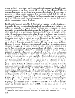 promueven Bush y sus colegas republicanos son las únicas que existen. Estas libertades,
se nos dice, merecen que demos nuestra vida por ellas en Iraq, y Estados Unidos «en
tanto que la potencia más grande de la tierra» tiene «la obligación» de contribuir a su
expansión por todo el mundo. La entrega de la prestigiosa Medalla de la Libertad, que
concede el presidente de Estados Unidos, a Paul Bremer, arquitecto de la reconstrucción
neoliberal del Estado iraquí, dice mucho acerca de lo que este segmento de la opinión
pública estadounidense es capaz de tolerar.
Las ideas absolutamente razonables de Roosevelt parecen muy radicales si se juzgan a
tenor de los discursos contemporáneos habituales, lo que probablemente explica por qué
no han sido articuladas por el actual Partido Demócrata como contrapunto a la estrecha
concepción empresarial que Bush tanto aprecia. La visión de Roosevelt cuenta con una
sólida genealogía en el pensamiento humanista. Karl Marx, por ejemplo, también
sostuvo la opinión escandalosamente radical de que un estómago vacío no era algo
apropiado para la libertad. «La esfera de la libertad», escribió, «en realidad comienza
únicamente donde acaba el trabajo que viene determinado por la necesidad y por
consideraciones mundanas», indicando, por añadidura, que por lo tanto «yace más allá
de la esfera de la estricta producción material». Él supo ver que nunca podríamos
liberarnos de nuestras relaciones metabólicas con la naturaleza o de nuestras relaciones
sociales mutuas, pero que al menos podíamos aspirar a construir un orden social en el
que la libre exploración de nuestras potencialidades individuales y como especie se
convirtieran en una posibilidad real282. Si partimos del concepto de libertad de Marx, y
casi con toda seguridad del expuesto por Adam Smith en su Theory of Moral Sentiments,
la neoliberalización no podría por menos que considerarse un fracaso monumental.
Aquellas personas que son excluidas o expulsadas del sistema de mercado -una enorme
reserva de personas aparentemente desechables, privadas de protección social y de
estructuras sociales de solidaridad- poco pueden esperar de la neoliberalización excepto
pobreza, hambre, enfermedad y desesperación. Su única esperanza es trepar como sea
posible a bordo del barco del sistema de mercado bien como productores de pequeñas
mercancías, como vendedores en la economía informal (de cosas o de fuerza de trabajo),
como pequeños depredadores que piden limosna, roban o, de manera violenta, obtienen
algunas migajas de la mesa del rico, o bien como participantes en el enorme mercado
ilegal del tráfico de drogas, de armas, de mujeres, o de cualquier otra cosa ilegal de la
que haya demanda. Este es el mundo malthusiano impuesto a sus víctimas en obras
como el influyente ensayo escrito por el periodista especializado en temas políticos
Robert Kaplan acerca de «la anarquía que viene»283. En ningún momento se cruza por la
mente de Kaplan la idea de que la neoliberalización o la acumulación por desposesión
tengan algo que ver con cualquiera de las situaciones descritas en su ensayo. El increíble
número de disturbios registrados contra el FMI, por no mencionar las oleadas de
282
283

K. Marx, Capital, Nueva York, Internacional Publishers, 1967, t. III, pp. 820 [ed. cast.: El capital, Madrid, Ediciones Akal, 2000].
R. Kaplan, The Coming Anarchy. Shattering the Dreams of the Post Cold War, Nueva York, Cintage, 2001.

192

 