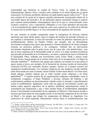 criminalidad que barrieron la ciudad de Nueva York, la ciudad de México,
Johannesburgo, Buenos Aires y muchas otras ciudades en la estela dejada por el ajuste
estructural y la reforma neoliberal, deberían sin duda haberle puesto sobre aviso284. En el
otro extremo de la escala de la riqueza, aquellos plenamente incorporados dentro de la
inexorable lógica del mercado y de sus demandas apenas encuentran tiempo ni espacio
para explorar potencialidades emancipadoras fuera de lo que es comercializado como
aventura «creativa», ocio y espectáculo. Obligados a vivir como apéndices del mercado
y de la acumulación de capital en lugar de como seres expresivos, la esfera de la libertad
se encoje ante la terrible lógica y la vacía intensidad de las ligaduras del mercado.
En este contexto es posible comprender mejor la emergencia de diversas culturas
opositoras que tanto desde dentro como al margen del sistema de mercado rechazan, ya
sea explícita o tácitamente, la ética del mercado así como las prácticas impuestas por la
neoliberalización. Dentro de Estados Unidos, por ejemplo, hay un desmadejado
movimiento ecologista muy activo que promueve visiones alternativas de cómo conseguir
conectar los proyectos políticos y los ecológicos. También hay un efervescente
movimiento anarquista entre la gente joven, una de cuyas alas -«los primitivistas»- cree
que la única esperanza de la humanidad reside en volver a la etapa cazadora-recolectora
que precedió al desarrollo de la civilización y, en efecto, comenzar de nuevo la historia de
la humanidad. Otros, influidos por movimientos como Crime Think y autores como
Derrick Jenses, buscan purgar de sí mismos todo trazo de la incorporación a la lógica de
mercado capitalista285. Asimismo, hay grupos que aspiran a un mundo en el que prime el
apoyo mutuo a través, por ejemplo, de la formación de sistemas locales de intercambio
comercial (LETS) con «monedas locales» propias, incluso en el propio corazón del
capitalismo neoliberalizador. Las variantes religiosas de esta tendencia secular también
están floreciendo por todo el mundo, desde Estados Unidos hasta Brasil o la China rural,
donde algunos estudios indican que se están creando sectas religiosas a un ritmo
apabullante286. Y muchos sectores de las organizaciones religiosas consolidadas, como el
cristianismo evangélico, el Islam Wahabita, y diversas variantes del budismo y del
confucianismo, predican un posicionamiento rotundo contra el mercado y específicamente
contra el neoliberalismo. Igualmente, existe toda esa gama de movimientos sociales que
luchan contra aspectos específicos de la práctica neoliberal, particularmente contra la
acumulación por desposesión y que, o bien resisten frente al neoliberalismo depredador
(como el movimiento revolucionario de los zapatistas en México) o bien buscan acceder a
recursos que hasta ahora les eran negados (como el movimiento campesino de los sin tierra
en Brasil o los grupos que dirigen las ocupaciones de fábricas en Argentina). Las
coaliciones de centro-izquierda, abiertamente críticas hacia la neoliberalización, han
284

J. Walton, «Urban Protest and the Global Political Economy. The IMF Riots››, en M. Smith y J. Feagin (eds.), The
Capitalist City, Oxford, Blackwell, 1987, pp. 354-386.
285
D. Jensen, The Culture of Make Believe, Nueva York, Context Books, 2002; Zergan, Future Primitive and Other
Essays, Brooklyn (NY), Autonomedia, 1994.
286
J. Khan, «Violence Taints Religion's Solace for Chinas Poor», The New York Times, 25 de noviembre de 2004, A1 y A24.

193

 