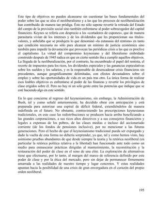 Este tipo de objetivos no pueden alcanzarse sin cuestionar las bases fundamentales del
poder sobre las que se alza el neoliberalismo y a las que los procesos de neoliberalización
han contribuido de manera tan pródiga. Ésto no sólo supone revertir la retirada del Estado
del campo de la provisión social sino también enfrentarse al poder sobrecogedor del capital
financiero. Keynes se refería con desprecio a los «cortadores de cupones», que de manera
parasitaria vivían de los intereses y de los dividendos que les proporcionan sus títulosvalores, y anhelaba que se produjera lo que denominó «la eutanasia del rentista» en tanto
que condición necesaria no sólo para alcanzar un mínimo de justicia económica sino
también para impedir la devastación que provocan las periódicas crisis a las que es proclive
el capitalismo. La virtud del compromiso keynesiano y del liberalismo embridado
construido después de 1945 radica en que en cierto sentido iba a cumplir aquellos objetivos.
La llegada de la neoliberalización, por el contrario, ha encumbrado el papel del rentista, el
recorte de impuestos para los ricos, los dividendos especiales y las ganancias especulativas
sobre los sueldos y los salarios, y es la responsable de desencadenar crisis financieras sin
precedentes, aunque geográficamente delimitadas, con efectos devastadores sobre el
empleo y sobre las oportunidades de vida en un país tras otro. La única forma de realizar
esos loables objetivos es enfrentarse al poder de las finanzas y revertir los privilegios de
clase erigidos sobre él. Pero no hay ni un solo gesto entre las potencias que indique que se
esté haciendo algo en este sentido.
En lo que concierne al regreso del keynesianismo, sin embargo, la Administración de
Bush, tal y como señalé anteriormente, ha decidido obrar con anticipación y está
preparada para autorizar una espiral de déficit federal, extendiéndolos de manera
indefinida en el futuro. No obstante, contraviniendo las prescripciones keynesianas
tradicionales, en este caso las redistribuciones se producen hacia arriba beneficiando a
las grandes corporaciones, a sus ricos altos directivos y a sus consejeros financieros y
legales a expensas de los pobres, de las clases medias e incluso del accionariado
corriente (de los fondos de pensiones inclusive), por no mencionar a las futuras
generaciones. Pero el hecho de que el keynesianismo tradicional pueda ser expurgado y
dado la vuelta de esta forma no debería sorprender, ya que, tal y como hemos visto, hay
asimismo pruebas abundantes de que desde siempre la teoría y la retórica neoliberal (en
particular la retórica política relativa a la libertad) han funcionado ante todo como un
medio para enmascarar prácticas dirigidas al mantenimiento, la reconstitución y la
restauración del poder de clase en el seno de una elite. La exploración de alternativas
tiene que efectuarse, por lo tanto, al margen del marco de referencia definido por este
poder de clase y por la ética del mercado, pero sin dejar de permanecer firmemente
amarrada a las realidades de nuestro tiempo y lugar concretos. Y estas realidades
apuntan hacia la posibilidad de una crisis de gran envergadura en el corazón del propio
orden neoliberal.

195

 