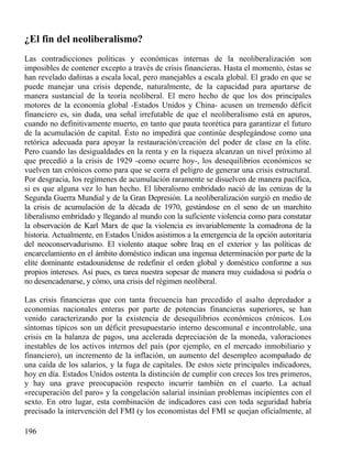 ¿El fin del neoliberalismo?
Las contradicciones políticas y económicas internas de la neoliberalización son
imposibles de contener excepto a través de crisis financieras. Hasta el momento, éstas se
han revelado dañinas a escala local, pero manejables a escala global. El grado en que se
puede manejar una crisis depende, naturalmente, de la capacidad para apartarse de
manera sustancial de la teoría neoliberal. El mero hecho de que los dos principales
motores de la economía global -Estados Unidos y China- acusen un tremendo déficit
financiero es, sin duda, una señal irrefutable de que el neoliberalismo está en apuros,
cuando no definitivamente muerto, en tanto que pauta teorética para garantizar el futuro
de la acumulación de capital. Ésto no impedirá que continúe desplegándose como una
retórica adecuada para apoyar la restauración/creación del poder de clase en la elite.
Pero cuando las desigualdades en la renta y en la riqueza alcanzan un nivel próximo al
que precedió a la crisis de 1929 -como ocurre hoy-, los desequilibrios económicos se
vuelven tan crónicos como para que se corra el peligro de generar una crisis estructural.
Por desgracia, los regímenes de acumulación raramente se disuelven de manera pacífica,
si es que alguna vez lo han hecho. El liberalismo embridado nació de las cenizas de la
Segunda Guerra Mundial y de la Gran Depresión. La neoliberalización surgió en medio de
la crisis de acumulación de la década de 1970, gestándose en el seno de un marchito
liberalismo embridado y llegando al mundo con la suficiente violencia como para constatar
la observación de Karl Marx de que la violencia es invariablemente la comadrona de la
historia. Actualmente, en Estados Unidos asistimos a la emergencia de la opción autoritaria
del neoconservadurismo. El violento ataque sobre Iraq en el exterior y las políticas de
encarcelamiento en el ámbito doméstico indican una ingenua determinación por parte de la
elite dominante estadounidense de redefinir el orden global y doméstico conforme a sus
propios intereses. Así pues, es tarea nuestra sopesar de manera muy cuidadosa si podría o
no desencadenarse, y cómo, una crisis del régimen neoliberal.
Las crisis financieras que con tanta frecuencia han precedido el asalto depredador a
economías nacionales enteras por parte de potencias financieras superiores, se han
venido caracterizando por la existencia de desequilibrios económicos crónicos. Los
síntomas típicos son un déficit presupuestario interno descomunal e incontrolable, una
crisis en la balanza de pagos, una acelerada depreciación de la moneda, valoraciones
inestables de los activos internos del país (por ejemplo, en el mercado inmobiliario y
financiero), un incremento de la inflación, un aumento del desempleo acompañado de
una caída de los salarios, y la fuga de capitales. De estos siete principales indicadores,
hoy en día. Estados Unidos ostenta la distinción de cumplir con creces los tres primeros,
y hay una grave preocupación respecto incurrir también en el cuarto. La actual
«recuperación del paro» y la congelación salarial insinúan problemas incipientes con el
sexto. En otro lugar, esta combinación de indicadores casi con toda seguridad habría
precisado la intervención del FMI (y los economistas del FMI se quejan oficialmente, al
196

 