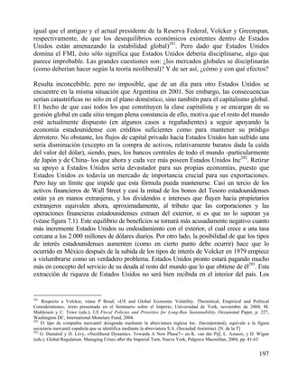 igual que el antiguo y el actual presidente de la Reserva Federal, Volcker y Greenspan,
respectivamente, de que los desequilibrios económicos existentes dentro de Estados
Unidos están amenazando la estabilidad global)291. Pero dado que Estados Unidos
domina el FMI, ésto sólo significa que Estados Unidos debería disciplinarse, algo que
parece improbable. Las grandes cuestiones son: ¿los mercados globales se disciplinarán
(como deberían hacer según la teoría neoliberal)? Y de ser así, ¿cómo y con qué efectos?
Resulta inconcebible, pero no imposible, que de un día para otro Estados Unidos se
encuentre en la misma situación que Argentina en 2001. Sin embargo, las consecuencias
serían catastróficas no sólo en el plano doméstico, sino también para el capitalismo global.
E1 hecho de que casi todos los que constituyen la clase capitalista y se encargan de su
gestión global en cada sitio tengan plena constancia de ello, motiva que el resto del mundo
esté actualmente dispuesto (en algunos casos a regañadientes) a seguir apoyando la
economía estadounidense con créditos suficientes como para mantener su pródigo
derrotero. No obstante, los flujos de capital privado hacia Estados Unidos han sufrido una
seria disminución (excepto en la compra de activos, relativamente baratos dada la caída
del valor del dólar), siendo, pues, los bancos centrales de todo el mundo -particularmente
de Japón y de China- los que ahora y cada vez más poseen Estados Unidos Inc292. Retirar
su apoyo a Estados Unidos sería devastador para sus propias economías, puesto que
Estados Unidos es todavía un mercado de importancia crucial para sus exportaciones.
Pero hay un límite que impide que esta fórmula pueda mantenerse. Casi un tercio de los
activos financieros de Wall Street y casi la mitad de los bonos del Tesoro estadounidenses
están ya en manos extranjeras, y los dividendos e intereses que fluyen hacia propietarios
extranjeros equivalen ahora, aproximadamente, al tributo que las corporaciones y las
operaciones financieras estadounidenses extraen del exterior, si es que no lo superan ya
(véase figura 7.1). Este equilibrio de beneficios se tornará más acusadamente negativo cuanto
más incremente Estados Unidos su endeudamiento con el exterior, el cual crece a una tasa
cercana a los 2.000 millones de dólares diarios. Por otro lado, la posibilidad de que los tipos
de interés estadounidenses aumenten (como en cierto punto debe ocurrir) hace que lo
ocurrido en México después de la subida de los tipos de interés de Volcker en 1979 empiece
a vislumbrarse como un verdadero problema. Estados Unidos pronto estará pagando mucho
más en concepto del servicio de su deuda al resto del mundo que lo que obtiene de él293. Esta
extracción de riqueza de Estados Unidos no será bien recibida en el interior del país. Los

291

Respecto a Volcker, véase P Bond, «US and Global Economic Volatility. Theoretical, Empirical and Political
Considerations», texto presentado en el Seminario sobre el Imperio, Universidad de York, noviembre de 2004; M.
Muhleisen y C. Towe (eds.), US Fiscal Policies and Priorities for Long-Run Sustainability, Occasional Paper, p. 227,
Washington DC, International Monetary Fund, 2004.
292
El tipo de compañía mercantil designada mediante la abreviatura inglesa Inc. (Incorporated), equivale a la figura
societaria mercantil española que se identifica mediante la abreviatura S.A. (Sociedad Anónima). [N. de la T]
293
G. Duménil y D. Lévy, «Neoliberal Dynamics. Towards A New Phase?›› en K. van der Pijl, L. Assassi, y D. Wigan
(eds.), Global Regulation. Managing Crises aﬂer the Imperial Turn, Nueva York, Palgrave Macmillan, 2004, pp. 41-63

197

 