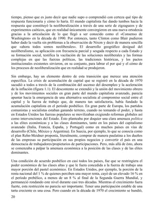 tiempo, pienso que es justo decir que nadie supo o comprendió con certeza qué tipo de
respuesta funcionaría y cómo lo haría. El mundo capitalista fue dando tumbos hacia la
respuesta que constituyó la neoliberalización a través de una serie de zigzagueos y de
experimentos caóticos, que en realidad únicamente convergieron en una nueva ortodoxia
gracias a la articulación de lo que llegó a ser conocido como el «Consenso de
Washington» en la década de 1990. Por entonces, tanto Clinton como Blair pudieron
haber dado la vuelta sin problemas a la observación de Nixon y decir de manera sencilla
que «ahora todos somos neoliberales». El desarrollo geográfico desigual del
neoliberalismo, su aplicación con frecuencia parcial y sesgada respecto a cada Estado y
su formación social, testifica la vacilación de las soluciones neoliberales y las formas
complejas en que las fuerzas políticas, las tradiciones históricas, y los pactos
institucionales existentes sirvieron, en su conjunto, para labrar el por qué y el cómo de
los procesos de neoliberalización que en realidad se produjeron.
Sin embargo, hay un elemento dentro de esta transición que merece una atención
específica. La crisis de acumulación de capital que se registró en la década de 1970
sacudió a todos a través de la combinación del ascenso del desempleo y la aceleración
de la inflación (figura 1.1). El descontento se extendió y la unión del movimiento obrero
y de los movimientos sociales en gran parte del mundo capitalista avanzado, parecía
apuntar hacia la emergencia de una alternativa socialista al compromiso social entre el
capital y la fuerza de trabajo que, de manera tan satisfactoria, había fundado la
acumulación capitalista en el periodo posbélico. En gran parte de Europa, los partidos
comunistas y socialistas estaban ganando terreno, cuando no tomando el poder, y hasta
en Estados Unidos las fuerzas populares se movilizaban exigiendo reformas globales así
como intervenciones del Estado. Ésto planteaba por doquier una clara amenaza política
a las elites económicas y a las clases dominantes, tanto en los países del capitalismo
avanzado (Italia, Francia, España, y Portugal) como en muchos países en vías de
desarrollo (Chile, México y Argentina). En Suecia, por ejemplo, lo que se conocía como
el plan Rehn-Meidner proponía, literalmente, comprar de manera paulatina a los dueños
de las empresas su participación en sus propios negocios y convertir el país en una
democracia de trabajadores/propietarios de participaciones. Pero, más allá de ésto, ahora
se comenzaba a palpar la amenaza económica a la posición de las clases y de las elites
dominantes.
Una condición de acuerdo posbélico en casi todos los países, fue que se restringiera el
poder económico de las clases altas y que le fuera concedida a la fuerza de trabajo una
mayor porción del pastel económico. En Estados Unidos, por ejemplo, la porción de la
renta nacional del 1 % de quienes perciben una mayor renta, cayó de un elevado 16 % en
el período prebélico, a menos de un 8 % al final de la Segunda Guerra Mundial, y
permaneció rondando este nivel durante casi tres décadas. Mientras el crecimiento fuera
fuerte, esta restricción no parecía ser importante. Tener una participación estable de una
tarta creciente es una cosa. Pero cuando en la década de 1970 el crecimiento se hundió,
20

 
