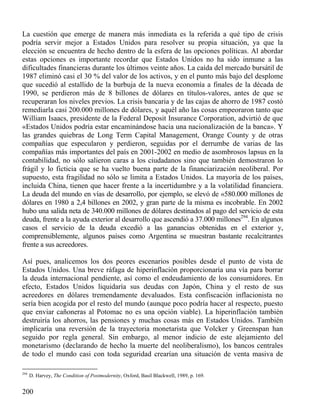 La cuestión que emerge de manera más inmediata es la referida a qué tipo de crisis
podría servir mejor a Estados Unidos para resolver su propia situación, ya que la
elección se encuentra de hecho dentro de la esfera de las opciones políticas. Al abordar
estas opciones es importante recordar que Estados Unidos no ha sido inmune a las
dificultades financieras durante los últimos veinte años. La caída del mercado bursátil de
1987 eliminó casi el 30 % del valor de los activos, y en el punto más bajo del desplome
que sucedió al estallido de la burbuja de la nueva economía a finales de la década de
1990, se perdieron más de 8 billones de dólares en títulos-valores, antes de que se
recuperaran los niveles previos. La crisis bancaria y de las cajas de ahorro de 1987 costó
remediarla casi 200.000 millones de dólares, y aquél año las cosas empeoraron tanto que
William Isaacs, presidente de la Federal Deposit Insurance Corporation, advirtió de que
«Estados Unidos podría estar encaminándose hacia una nacionalización de la banca». Y
las grandes quiebras de Long Term Capital Management, Orange County y de otras
compañías que especularon y perdieron, seguidas por el derrumbe de varias de las
compañías más importantes del país en 2001-2002 en medio de asombrosos lapsus en la
contabilidad, no sólo salieron caras a los ciudadanos sino que también demostraron lo
frágil y lo ficticia que se ha vuelto buena parte de la financiarización neoliberal. Por
supuesto, esta fragilidad no sólo se limita a Estados Unidos. La mayoría de los países,
incluida China, tienen que hacer frente a la incertidumbre y a la volatilidad financiera.
La deuda del mundo en vías de desarrollo, por ejemplo, se elevó de «580.000 millones de
dólares en 1980 a 2,4 billones en 2002, y gran parte de la misma es incobrable. En 2002
hubo una salida neta de 340.000 millones de dólares destinados al pago del servicio de esta
deuda, frente a la ayuda exterior al desarrollo que ascendió a 37.000 millones294. En algunos
casos el servicio de la deuda excedió a las ganancias obtenidas en el exterior y,
comprensiblemente, algunos países como Argentina se muestran bastante recalcitrantes
frente a sus acreedores.
Así pues, analicemos los dos peores escenarios posibles desde el punto de vista de
Estados Unidos. Una breve ráfaga de hiperinflación proporcionaría una vía para borrar
la deuda internacional pendiente, así como el endeudamiento de los consumidores. En
efecto, Estados Unidos liquidaría sus deudas con Japón, China y el resto de sus
acreedores en dólares tremendamente devaluados. Esta confiscación inflacionista no
sería bien acogida por el resto del mundo (aunque poco podría hacer al respecto, puesto
que enviar cañoneras al Potomac no es una opción viable). La hiperinflación también
destruiría los ahorros, las pensiones y muchas cosas más en Estados Unidos. También
implicaría una reversión de la trayectoria monetarista que Volcker y Greenspan han
seguido por regla general. Sin embargo, al menor indicio de este alejamiento del
monetarismo (declarando de hecho la muerte del neoliberalismo), los bancos centrales
de todo el mundo casi con toda seguridad crearían una situación de venta masiva de
294

D. Harvey, The Condition of Postmodernity, Oxford, Basil Blackwell, 1989, p. 169.

200

 