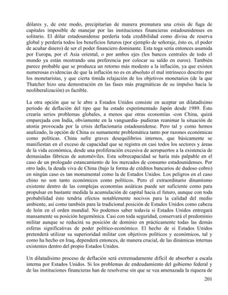 dólares y, de este modo, precipitarían de manera prematura una crisis de fuga de
capitales imposible de manejar por las instituciones financieras estadounidenses en
solitario. El dólar estadounidense perdería toda credibilidad como divisa de reserva
global y perdería todos los beneficios futuros (por ejemplo de señoraje, ésto es, el poder
de acuñar dinero) de ser el poder financiero dominante. Esta toga sería entonces asumida
por Europa, por el Asia oriental, o por ambos ejes (los bancos centrales de todo el
mundo ya están mostrando una preferencia por colocar su saldo en euros). También
parece probable que se produzca un retorno más modesto a la inflación, ya que existen
numerosas evidencias de que la inflación no es en absoluto el mal intrínseco descrito por
los monetaristas, y que cierta tímida relajación de los objetivos monetarios (de la que
Thatcher hizo una demostración en las fases más pragmáticas de su impulso hacia la
neoliberalización) es factible.
La otra opción que se le abre a Estados Unidos consiste en aceptar un dilatadísimo
periodo de deflación del tipo que ha estado experimentado Japón desde 1989. Ésto
crearía serios problemas globales, a menos que otras economías -con China, quizá
emparejada con India, obviamente en la vanguardia- pudieran reanimar la situación de
atonía provocada por la crisis deflacionaria estadounidense. Pero tal y como hemos
analizado, la opción de China es sumamente problemática tanto por razones económicas
como políticas. China sufre graves desequilibrios internos, que básicamente se
manifiestan en el exceso de capacidad que se registra en casi todos los sectores y áreas
de la vida económica, desde una proliferación excesiva de aeropuertos a la existencia de
demasiadas fábricas de automóviles. Esta sobrecapacidad se haría más palpable en el
caso de un prologado estancamiento de los mercados de consumo estadounidenses. Por
otro lado, la deuda viva de China (bajo la forma de créditos bancarios de dudoso cobro)
en ningún caso es tan monumental como la de Estados Unidos. Los peligros en el caso
chino no son tanto económicos como políticos. Pero el extraordinario dinamismo
existente dentro de las complejas economías asiáticas puede ser suficiente como para
propulsar en bastante medida la acumulación de capital hacia el futuro, aunque con toda
probabilidad ésto tendría efectos notablemente nocivos para la calidad del medio
ambiente, así como también para la tradicional posición de Estados Unidos como cabeza
de león en el orden mundial. No podemos saber todavía si Estados Unidos entregará
mansamente su posición hegemónica. Casi con toda seguridad, conservará el predominio
militar aunque se reducirá su posición de dominio en prácticamente todas las demás
esferas significativas de poder político-económico. El hecho de si Estados Unidos
pretenderá utilizar su superioridad militar con objetivos políticos y económicos, tal y
como ha hecho en Iraq, dependerá entonces, de manera crucial, de las dinámicas internas
existentes dentro del propio Estados Unidos.
Un dilatadísimo proceso de deflación será extremadamente difícil de absorber a escala
interna por Estados Unidos. Si los problemas de endeudamiento del gobierno federal y
de las instituciones financieras han de resolverse sin que se vea amenazada la riqueza de
201

 