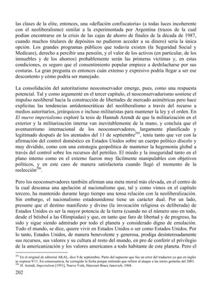 las clases de la elite, entonces, una «deflación confiscatoria» (a todas luces incoherente
con el neoliberalismo) similar a la experimentada por Argentina (trazos de la cual
podían encontrarse en la crisis de las cajas de ahorro de finales de la década de 1987,
cuando muchos titulares de depósitos no pudieron acceder a su dinero) sería la única
opción. Los grandes programas públicos que todavía existen (la Seguridad Social y
Medicare), derecho a percibir una pensión, y el valor de los activos (en particular, de los
inmuebles y de los ahorros) probablemente serán las primeras víctimas y, en estas
condiciones, es seguro que el consentimiento popular empiece a deshilacharse por sus
costuras. La gran pregunta es entonces cuán extenso y expresivo podría llegar a ser ese
descontento y cómo podría ser manejado.
La consolidación del autoritarismo neoconservador emerge, pues, como una respuesta
potencial. Tal y como argumenté en el tercer capítulo, el neoconservadurismo sostiene el
impulso neoliberal hacia la construcción de libertades de mercado asimétricas pero hace
explícitas las tendencias antidemocráticas del neoliberalismo a través del recurso a
medios autoritarios, jerárquicos e incluso militaristas para mantener la ley y el orden. En
El nuevo imperialismo exploré la tesis de Hannah Arendt de que la militarización en el
exterior y la militarización interna van inevitablemente de la mano, y concluía que el
aventurerismo internacional de los neoconservadores, largamente planificado y
legitimado después de los atentados del 11 de septiembre295, tenía tanto que ver con la
afirmación del control doméstico en Estados Unidos sobre un cuerpo político díscolo y
muy dividido, como con una estrategia geopolítica de mantener la hegemonía global a
través del control sobre los recursos del petróleo. El miedo y la inseguridad tanto en el
plano interno como en el externo fueron muy fácilmente manipulables con objetivos
políticos, y en este caso de manera satisfactoria cuando llegó el momento de la
reelección296.
Pero los neoconservadores también afirman una meta moral más elevada, en el centro de
la cual descansa una apelación al nacionalismo que, tal y como vimos en el capítulo
tercero, ha mantenido durante largo tiempo una tensa relación con la neoliberalización.
Sin embargo, el nacionalismo estadounidense tiene un carácter dual. Por un lado,
presume que el destino manifiesto y divino (la invocación religiosa es deliberada) de
Estados Unidos es ser la mayor potencia de la tierra (cuando no el número uno en todo,
desde el béisbol a las Olimpiadas) y que, en tanto que faro de libertad y de progreso, ha
sido y sigue siendo admirado por todo el planeta y considerado digno de emulación.
Todo el mundo, se dice, quiere vivir en Estados Unidos o ser como Estados Unidos. Por
lo tanto, Estados Unidos, de manera benevolente y generosa, prodiga desinteresadamente
sus recursos, sus valores y su cultura al resto del mundo, en pro de conferir el privilegio
de la americanización y los valores americanos a todo habitante de este planeta. Pero el
295

En el original de editorial AKAL, dice 9 de septiembre. Parto del supuesto que fue un error del traductor ya que en inglés
se expresa 9/11. En consecuencia, he corregido la fecha porque entiendo que refiere al ataque a las torres gemelas del 2001.
296
H. Arendt, Imperialism [1951], Nueva York, Harcourt Brace Janovich, 1968.

202

 