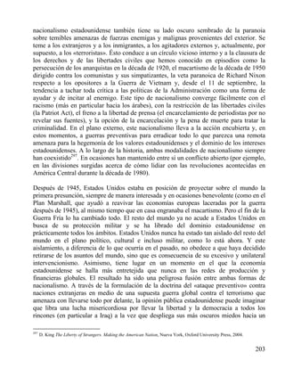 nacionalismo estadounidense también tiene su lado oscuro sembrado de la paranoia
sobre temibles amenazas de fuerzas enemigas y malignas provenientes del exterior. Se
teme a los extranjeros y a los inmigrantes, a los agitadores externos y, actualmente, por
supuesto, a los «terroristas». Ésto conduce a un círculo vicioso interno y a la clausura de
los derechos y de las libertades civiles que hemos conocido en episodios como la
persecución de los anarquistas en la década de 1920, el macartismo de la década de 1950
dirigido contra los comunistas y sus simpatizantes, la veta paranoica de Richard Nixon
respecto a los opositores a la Guerra de Vietnam y, desde el 11 de septiembre, la
tendencia a tachar toda crítica a las políticas de la Administración como una forma de
ayudar y de incitar al enemigo. Este tipo de nacionalismo converge fácilmente con el
racismo (más en particular hacia los árabes), con la restricción de las libertades civiles
(la Patriot Act), el freno a la libertad de prensa (el encarcelamiento de periodistas por no
revelar sus fuentes), y la opción de la encarcelación y la pena de muerte para tratar la
criminalidad. En el plano externo, este nacionalismo lleva a la acción encubierta y, en
estos momentos, a guerras preventivas para erradicar todo lo que parezca una remota
amenaza para la hegemonía de los valores estadounidenses y el dominio de los intereses
estadounidenses. A lo largo de la historia, ambas modalidades de nacionalismo siempre
han coexistido297. En ocasiones han mantenido entre sí un conflicto abierto (por ejemplo,
en las divisiones surgidas acerca de cómo lidiar con las revoluciones acontecidas en
América Central durante la década de 1980).
Después de 1945, Estados Unidos estaba en posición de proyectar sobre el mundo la
primera presunción, siempre de manera interesada y en ocasiones benevolente (como en el
Plan Marshall, que ayudó a reavivar las economías europeas laceradas por la guerra
después de 1945), al mismo tiempo que en casa engranaba el macartismo. Pero el fin de la
Guerra Fría lo ha cambiado todo. El resto del mundo ya no acude a Estados Unidos en
busca de su protección militar y se ha librado del dominio estadounidense en
prácticamente todos los ámbitos. Estados Unidos nunca ha estado tan aislado del resto del
mundo en el plano político, cultural e incluso militar, como lo está ahora. Y este
aislamiento, a diferencia de lo que ocurría en el pasado, no obedece a que haya decidido
retirarse de los asuntos del mundo, sino que es consecuencia de su excesivo y unilateral
intervencionismo. Asimismo, tiene lugar en un momento en el que la economía
estadounidense se halla más entretejida que nunca en las redes de producción y
financieras globales. El resultado ha sido una peligrosa fusión entre ambas formas de
nacionalismo. A través de la formulación de la doctrina del «ataque preventivo» contra
naciones extranjeras en medio de una supuesta guerra global contra el terrorismo que
amenaza con llevarse todo por delante, la opinión pública estadounidense puede imaginar
que libra una lucha misericordiosa por llevar la libertad y la democracia a todos los
rincones (en particular a Iraq) a la vez que despliega sus más oscuros miedos hacia un
297

D. King The Liberty of Strangers. Making the American Nation, Nueva York, Oxford University Press, 2004.

203

 