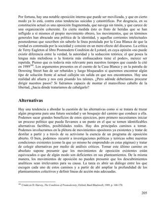 Por fortuna, hay una notable oposición interna que puede ser movilizada, y que en cierto
modo ya lo está, contra estas tendencias suicidas y catastróficas. Por desgracia, en su
constitución actual es una oposición fragmentada, que navega sin timón, y que carece de
una organización coherente. En cierta medida ésto es fruto de heridas que se han
infligido a sí mismos el propio movimiento obrero, los movimientos, que en términos
generales han abrazado una política de la identidad, y aquellas corrientes intelectuales
posmodernas que suscriben sin saberlo la línea postulada por la Casa Blanca de que la
verdad es construida por la sociedad y consiste en un mero efecto del discurso. La crítica
de Terry Eagleton al libro Postmodern Condition de Lyotard, en cuya opinión «no puede
existir diferencia entre la verdad, la autoridad y la seducción retórica; el que posea la
lengua más melodiosa o la historia más embaucadora tiene el poder», merece ser
repetida. Pienso que es todavía más relevante para nuestros tiempos que cuando la cité
en 1989300. Los argumentos presentes en el cuento de la Casa Blanca y en la patraña de
Downing Street han de ser rebatidos y luego bloqueados si queremos encontrar algún
tipo de solución frente al actual callejón sin salida en que nos encontramos. Hay una
realidad ahí afuera y nos está pisando los talones. ¿Pero adónde deberíamos procurar
dirigir nuestros pasos? Si fuéramos capaces de montar el maravilloso caballo de la
libertad, ¿hacia dónde trataríamos de cabalgarlo?

Alternativas
Hay una tendencia a abordar la cuestión de las alternativas como si se tratara de trazar
algún programa para una futura sociedad y un bosquejo del camino que conduce a ella.
Podemos sacar grandes beneficios de estos ejercicios, pero primero necesitamos iniciar
un proceso político que pueda llevamos a un punto en el que se tornen identificables
alternativas factibles, posibilidades reales. Hay dos principales caminos a tomar.
Podemos involucrarnos en la plétora de movimientos opositores ya existentes y tratar de
destilar a partir y a través de su activismo la esencia de un programa de oposición
abierto. O bien, podemos- recurrir a investigaciones políticas y teóricas sobre nuestras
condiciones existentes (como la que yo mismo he emprendido en estas páginas) y tratar
de colegir alternativas por medio de análisis críticos. Tomar este último camino en
absoluto supone presumir que los movimientos de oposición existentes están
equivocados o que de algún modo son deficientes en sus planteamientos. De la misma
manera, los movimientos de oposición no pueden presumir que los descubrimientos
analíticos sean irrelevantes para su causa. La tarea es abrir un diálogo entre los que
escogen cada uno de estos caminos y a partir de ahí ampliar la profundidad de los
planteamientos colectivos y definir líneas de acción más adecuadas.

300

Citado en D. Harvey, The Condition of Posmodernity, Oxford, Basil Blackwell, 1989, p. 168-170.

205

 