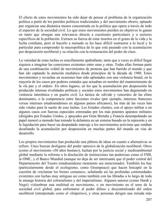 El efecto de estos movimientos ha sido dejar de pensar el problema de la organización
política a partir de los partidos políticos tradicionales y del movimiento obrero, optando
por organizar una dinámica menos concentrada en la política que opera a través de todo
el espectro de la sociedad civil. Lo que estos movimientos pierden en objetivos lo ganan
en tanto que otorgan una relevancia directa a cuestiones particulares y a sectores
específicos de la población. Extraen su fuerza de estar insertos en el grano de la vida y la
lucha cotidiana, pero al hacerlo a menudo se les hace difícil sustraerse a lo local y lo
particular para comprender la macropolítica de lo que está pasando con la acumulación
por desposesión neoliberal y su relación con la restauración del poder de clase.
La variedad de estas luchas es sencillamente apabullante, tanto que a veces es difícil llegar
siquiera a imaginar las conexiones existentes entre unas y otras. Todas ellas forman parte
de una combinación volátil de movimientos de protesta que han barrido el mundo y que
han ido captando la atención mediática desde principios de la década de 1980. Estos
movimientos y revueltas en ocasiones han sido aplastados con una violencia brutal, en la
mayoría de los casos por poderes estatales que actuaban en nombre del mantenimiento de
la «la paz y el orden». En otros lugares, en los que la acumulación por desposesión ha
producido intensas rivalidades políticas y sociales estos movimientos han degenerado en
violencia interétnica y en guerra civil. La táctica de «divide y vencerás» de las elites
dominantes, o la competencia entre facciones rivales (por ejemplo, intereses franceses
versus intereses estadounidenses en algunos países africanos), las más de las veces han
sido vitales para la suerte de esas luchas. Los Estados clientes, con el apoyo militar o en
algunos casos con fuerzas especiales entrenadas por los más potentes aparatos militares
(dirigidos por Estados Unidos, y apoyados por Gran Bretaña y Francia desempeñando un
papel menor) a menudo han tomado la delantera en un sistema basado en la represión y en
la liquidación para hacer un despiadado marcaje a los movimientos activistas que estaban
desafiando la acumulación por desposesión en muchas partes del mundo en vías de
desarrollo.
Los propios movimientos han producido una plétora de ideas en cuanto a alternativas se
refiere. Unos buscan desligarse del poder opresivo de la globalización neoliberal. Otros
(como el movimiento «50 años bastan»), luchan por la justicia social y medioambiental
global mediante la reforma o la disolución de instituciones tan poderosas como el FMI,
la OMC, y el Banco Mundial (aunque no deja de ser interesante que el poder central del
Departamento del Tesoro estadounidense raramente sea mencionado). También los hay
(particularmente desde el ecologismo, como Greenpeace) que hacen hincapié en la
cuestión de «reclamar los bienes comunes», señalando así las profundas continuidades
existentes con luchas muy antiguas así como también con las libradas a lo largo de toda
la amarga historia del colonialismo y del imperialismo. Algunos autores (como Hardt y
Negri) vislumbran una multitud en movimiento, o un movimiento en el seno de la
sociedad civil global, para enfrentarse al poder difuso y descentralizado del orden
neoliberal (interpretado como el «Imperio»), y otras personas dirigen una mirada más
207

 