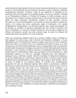 modesta hacia la experimentación local de nuevos sistemas de producción y de consumo
(como los LETS) animados por una forma de relaciones sociales y prácticas ecológicas
completamente diferentes. Asimismo, están los que depositan su confianza en las
estructuras más convencionales de los partidos políticos (como, por ejemplo, el Partido
de los Trabajadores en Brasil o el Partido del Congreso en India en alianza con los
comunistas) con el objetivo de ganar el poder estatal y dar un paso más hacia la reforma
global del orden económico. Actualmente, muchas de estas corrientes diversas
convergen en el Foro Social Mundial en un esfuerzo por tratar de definir sus puntos en
común y de construir una fuerza organizativa capaz de enfrentarse a las muchas
modalidades de neoliberalismo y de neoconservadurismo que estamos presenciando. Se
ha desatado un torbellino de literatura sugiriendo que «otro mundo es posible». Sus
textos compendian y en ocasiones intentan sintetizar las diversas ideas surgidas de los
distintos movimientos sociales que están teniendo lugar en todos los rincones del
mundo. Hay mucho que admirar y en lo que inspirarse.
¿Pero qué conclusiones podemos inferir de un ejercicio analítico como el realizado en
estas páginas? En primer lugar, toda la historia del liberalismo embridado y el giro
subsiguiente hacia el neoliberalismo muestran el papel crucial que ha tenido la lucha de
clases bien tanto en el control como en la restauración del poder de clase de la elite.
Aunque haya sido efectivamente disfrazado, hemos experimentado toda una generación
de sofisticada recomposición estratégica por parte de las elites dominantes para restaurar,
reafianzar o, como en China y en Rusia, construir un contundente poder de clase. El giro
posterior hacia el neoliberalismo ilustra hasta qué punto las elites económicas no están
escatimando esfuerzos, así como las estrategias autoritarias que están dispuestas a
desplegar en aras a reafirmar su poder. Todo ello se produjo a lo largo de las décadas en
las que las instituciones de la clase obrera entraron en declive y durante las que muchos
progresistas fueron paulatinamente convencidos de que la clase no tenía sentido o de que
al menos se trataba de una categoría difunta. Al suscribir estas consideraciones,
progresistas de todas las tendencias parecen haber cedido al pensamiento neoliberal
puesto que una de las primeras invenciones del neoliberalismo consiste en que la clase es
una categoría ficticia que sólo existe en la imaginación de los socialistas y de
criptocomunistas. En el caso de Estados Unidos la expresión «guerra de clases» ahora
sólo se utiliza en los medios de comunicación de la derecha (por ejemplo The Wall Street
Journal) para denigrar todo tipo de crítica que amenace con debilitar un objetivo nacional
supuestamente unificado y coherente (ésto es, ¡la restauración de la clase dominante!). Por
lo tanto, la primera lección que debemos aprender es que si parece una guerra de clases y
actúa como una guerra de clases, hay que llamarla por lo que es con llaneza. La masa de la
población o bien tiene que resignarse a la trayectoria histórica y geográfica definida por el
opresivo poder de la clase dominante en continuo desarrollo, o bien tiene que responder a
éste en términos de clase.

208

 
