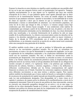 Exponer la situación en estos términos no significa sentir nostalgia por una perdida edad
de oro en la que una categoría ficticia como «el proletariado» era operativa. Tampoco
significa necesariamente (si es que alguna vez lo significó) que haya una sencilla
concepción de la clase a la que podemos apelar como agente principal (por no decir
exclusivo) de la transformación histórica. No existe un mundo utópico de fantasía
marxista al que podamos retirarnos. Apuntar la necesidad y la inevitabilidad de la lucha
de clases no equivale a decir que la manera en que se constituye la clase viene
determinada o incluso es determinable de antemano. Los movimientos populares, así
como los de la clase que integra la elite, se hacen a sí mismos aunque nunca bajo
condiciones que ellos mismos hayan escogido. Y esas condiciones están repletas de
complejidades que emergen a partir de las diferencias de raza, de género y de etnia las
cuales están íntimamente entretejidas con las identidades de clase. Las clases dominadas
están muy racializadas y la creciente feminización de la pobreza ha sido un rasgo
notable de la neoliberalización. La ofensiva neoconservadora contra los derechos de las
mujeres y los derechos reproductivos, que curiosamente cobró su mayor virulencia a
finales de la década de 1970 coincidiendo con el salto a la arena pública del
neoliberalismo, es un elemento crucial de su noción de un orden moral recto construido
sobre una concepción muy particular de la familia.
El análisis también revela cómo y por qué se produce la bifurcación que podemos
observar en los movimientos populares actuales. Por un lado, se encuentran los
movimientos en torno a los que he denominado la «reproducción ampliada», en los que
la explotación de los trabajadores asalariados y las condiciones definidoras del salario
social son las cuestiones centrales. Por otro, se hallan los movimientos contra la
acumulación por desposesión. Estos movimientos se articulan en torno a la resistencia
frente a las formas clásicas de acumulación primitiva (como el desplazamiento de la
población rural de sus tierras); frente al salvaje abandono del Estado de sus obligaciones
sociales (excepto el control y la vigilancia); frente a las prácticas que siembran la
destrucción de culturas, historias y entornos singulares; y frente a las deflaciones e
inflaciones «confiscatorias» labradas por las formas contemporáneas del capital
financiero en alianza con el Estado. Encontrar las conexiones orgánicas existentes entre
estos diferentes movimientos es una tarea teórica y práctica urgente. Pero nuestro
análisis también ha demostrado que el único modo de hacerlo es rastreando la dinámica
de un proceso de acumulación de capital marcado por desarrollos geográficos volátiles y
cada vez más profundamente desiguales. Esta desigualdad, tal y como vimos en el
capítulo 4, promueve de manera activa la difusión de la neoliberalización a través de la
competencia interestatal. Parte de la tarea de una política de clase rejuvenecida, consiste
en convertir este desarrollo geográfico desigual en un activo y no en una carga. La
política de las elites dominantes basada en el divide y vencerás, debe ser confrontada
mediante una política de alianzas por parte de los simpatizantes de la izquierda para la
recuperación de poderes de autodeterminación locales.
209

 