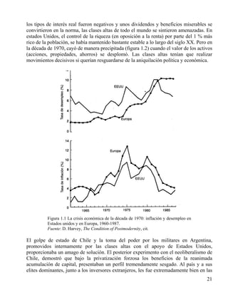 los tipos de interés real fueron negativos y unos dividendos y beneficios miserables se
convirtieron en la norma, las clases altas de todo el mundo se sintieron amenazadas. En
estados Unidos, el control de la riqueza (en oposición a la renta) por parte del 1 % más
rico de la población, se había mantenido bastante estable a lo largo del siglo XX. Pero en
la década de 1970, cayó de manera precipitada (figura 1.2) cuando el valor de los activos
(acciones, propiedades, ahorros) se desplomó. Las clases altas tenían que realizar
movimientos decisivos si querían resguardarse de la aniquilación política y económica.

Figura 1.1 La crisis económica de la década de 1970: inflación y desempleo en
Estados unidos y en Europa, 1960-1987.
Fuente: D. Harvey, The Condition of Postmodernity, cit.

El golpe de estado de Chile y la toma del poder por los militares en Argentina,
promovidos internamente por las clases altas con el apoyo de Estados Unidos,
proporcionaba un amago de solución. El posterior experimento con el neoliberalismo de
Chile, demostró que bajo la privatización forzosa los beneficios de la reanimada
acumulación de capital, presentaban un perfil tremendamente sesgado. Al país y a sus
elites dominantes, junto a los inversores extranjeros, les fue extremadamente bien en las
21

 