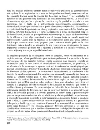 Pero los estudios analíticos también ponen de relieve la existencia de contradicciones
susceptibles de ser explotadas en el seno de las agendas neoliberal y neoconservadora.
La creciente fractura entre la retórica (en beneficio de todos) y los resultados (el
beneficio de una pequeña clase dominante) es actualmente muy visible. La idea de que
el mercado se rige por las reglas de la competencia y la paridad se ve cada vez más
desmentida por el hecho de la extraordinaria monopolización, centralización, e
internacionalización que caracterizan el poder financiero y corporativo. El asombroso
crecimiento de las desigualdades de clase y regionales, tanto dentro de los Estados (por
ejemplo, en China, Rusia, India y el sur de África) como a escala internacional entre los
distintos Estados, plantea un grave problema político que ya no puede ser barrido debajo
de la alfombra como algo «transitorio» en el camino hacia un mundo neoliberal
perfeccionado. Cuanto más se reconoce al neoliberalismo como una fallida retórica
utópica que enmascara un exitoso proyecto para la restauración del poder de la clase
dominante, más se tienden los cimientos de una resurgencia de movimientos de masas
expresando demandas políticas por la igualdad y aspirando a la justicia económica, el
comercio justo y una mayor seguridad económica.
La creciente presencia de los discursos sobre los derechos, como ya analizamos en el
capítulo anterior, ofrece posibilidades pero también problemas. La apelación a la idea
convencional de los derechos liberales puede constituir una poderosa «espada de
resistencia» desde la que criticar el autoritarismo neoconservador, en particular, si
atendemos a la forma en que la «guerra contra el terrorismo» ha sido desplegada por
doquier (desde Estados Unidos y China hasta Chechenia) como una excusa para reducir
las libertades civiles y políticas. La invocación al reconocimiento de la soberanía y del
derecho de autodeterminación de los iraquíes es un arma poderosa con la que frenar los
planes de Estados Unidos para el país. Pero también pueden definirse derechos
alternativos. La crítica a la interminable acumulación de capital en tanto que el proceso
dominante que moldea nuestras vidas implica criticar esos derechos específicos -el
derecho a la propiedad privada individual y a la extracción de beneficio- que fundan el
neoliberalismo, y viceversa. En otros trabajos he defendido la pertinencia de un haz
enteramente distinto de derechos en el que se incluya el derecho a las expectativas de
vida, a la asociación política y al «buen» gobierno, al control sobre la producción por
parte de los productores directos, a la inviolabilidad y a la integridad del cuerpo humano,
a emprender una crítica sin miedo a sufrir represalias, a un entorno limpio y saludable
para la vida, al control colectivo de los recursos de propiedad común, a la producción
del espacio, a la diferencia, así como también otros derechos esenciales a nuestro estatus
como seres humanos303. No obstante, proponer derechos diferentes a los que son
considerados sacrosantos por el neoliberalismo conlleva la obligación de especificar un
proceso social alternativo al que puedan ser inherentes estos derechos alternativos.
303

D. Harvey, Spaces of Hope, Edinburgo, Edinburg University Press, 2000, p. 70 [ed, cast.: Espacios de esperanza,
Madrid, «Cuestiones de antagonismo 16», Ediciones Akal, 2003].

210

 