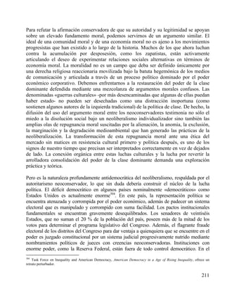 Para refutar la afirmación conservadora de que su autoridad y su legitimidad se apoyan
sobre un elevado fundamento moral, podemos servirnos de un argumento similar. El
ideal de una comunidad moral y de una economía moral no es ajeno a los movimientos
progresistas que han existido a lo largo de la historia. Muchos de los que ahora luchan
contra la acumulación por desposesión, como los zapatistas, están activamente
articulando el deseo de experimentar relaciones sociales alternativas en términos de
economía moral. La moralidad no es un campo que deba ser definido únicamente por
una derecha religiosa reaccionaria movilizada bajo la batuta hegemónica de los medios
de comunicación y articulada a través de un proceso político dominado por el poder
económico corporativo. Debemos enfrentarnos a la restauración del poder de la clase
dominante defendida mediante una mezcolanza de argumentos morales confusos. Las
denominadas «guerras culturales» -por más desencaminadas que algunas de ellas puedan
haber estado- no pueden ser desechadas como una distracción inoportuna (como
sostienen algunos autores de la izquierda tradicional) de la política de clase. De hecho, la
difusión del uso del argumento moral entre los neoconservadores testimonia no sólo el
miedo a la disolución social bajo un neoliberalismo individualizador sino también las
amplias olas de repugnancia moral suscitadas por la alienación, la anomia, la exclusión,
la marginación y la degradación medioambiental que han generado las prácticas de la
neoliberalización. La transformación de esta repugnancia moral ante una ética del
mercado sin matices en resistencia cultural primero y política después, es uno de los
signos de nuestro tiempo que precisan ser interpretados correctamente en vez de dejados
de lado. La conexión orgánica entre estas luchas culturales y la lucha por revertir la
arrolladora consolidación del poder de la clase dominante demanda una exploración
práctica y teórica.
Pero es la naturaleza profundamente antidemocrática del neoliberalismo, respaldada por el
autoritarismo neoconservador, lo que sin duda debería construir el núcleo de la lucha
política. El déficit democrático en algunos países nominalmente «democráticos» como
Estados Unidos es actualmente enorme304. En este país, la representación política se
encuentra atenazada y corrompida por el poder económico, además de padecer un sistema
electoral que es manipulado y corrompido con suma facilidad. Los pactos institucionales
fundamentales se encuentran gravemente desequilibrados. Los senadores de veintiséis
Estados, que no suman el 20 % de la población del país, poseen más de la mitad de los
votos para determinar el programa legislativo del Congreso. Además, el flagrante fraude
electoral de los distritos del Congreso para dar ventaja a quienquiera que se encuentre en el
poder es juzgado constitucional por un sistema judicial progresivamente nutrido mediante
nombramientos políticos de jueces con creencias neoconservadoras. Instituciones con
enorme poder, como la Reserva Federal, están fuera de todo control democrático. En el
304

Task Force on Inequality and American Democracy, American Democracy in a Age of Rising Inequality, ofrece un
retrato perturbador.

211

 
