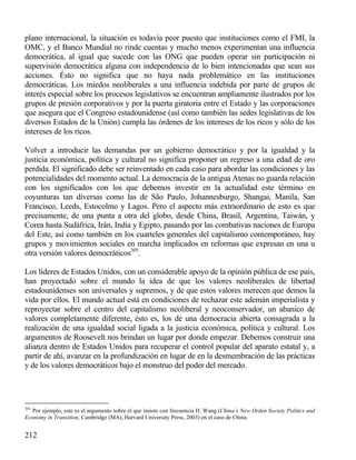 plano internacional, la situación es todavía peor puesto que instituciones como el FMI, la
OMC, y el Banco Mundial no rinde cuentas y mucho menos experimentan una influencia
democrática, al igual que sucede con las ONG que pueden operar sin participación ni
supervisión democrática alguna con independencia de lo bien intencionadas que sean sus
acciones. Ésto no significa que no haya nada problemático en las instituciones
democráticas. Los miedos neoliberales a una influencia indebida por parte de grupos de
interés especial sobre los procesos legislativos se encuentran ampliamente ilustrados por los
grupos de presión corporativos y por la puerta giratoria entre el Estado y las corporaciones
que asegura que el Congreso estadounidense (así como también las sedes legislativas de los
diversos Estados de la Unión) cumpla las órdenes de los intereses de los ricos y sólo de los
intereses de los ricos.
Volver a introducir las demandas por un gobierno democrático y por la igualdad y la
justicia económica, política y cultural no significa proponer un regreso a una edad de oro
perdida. El significado debe ser reinventado en cada caso para abordar las condiciones y las
potencialidades del momento actual. La democracia de la antigua Atenas no guarda relación
con los significados con los que debemos investir en la actualidad este término en
coyunturas tan diversas como las de São Paulo, Johannesburgo, Shangai, Manila, San
Francisco, Leeds, Estocolmo y Lagos. Pero el aspecto más extraordinario de esto es que
precisamente, de una punta a otra del globo, desde China, Brasil, Argentina, Taiwán, y
Corea hasta Sudáfrica, Irán, India y Egipto, pasando por las combativas naciones de Europa
del Este, así como también en los cuarteles generales del capitalismo contemporáneo, hay
grupos y movimientos sociales en marcha implicados en reformas que expresan en una u
otra versión valores democráticos305.
Los líderes de Estados Unidos, con un considerable apoyo de la opinión pública de ese país,
han proyectado sobre el mundo la idea de que los valores neoliberales de libertad
estadounidenses son universales y supremos, y de que estos valores merecen que demos la
vida por ellos. El mundo actual está en condiciones de rechazar este ademán imperialista y
reproyectar sobre el centro del capitalismo neoliberal y neoconservador, un abanico de
valores completamente diferente, ésto es, los de una democracia abierta consagrada a la
realización de una igualdad social ligada a la justicia económica, política y cultural. Los
argumentos de Roosevelt nos brindan un lugar por donde empezar. Debemos construir una
alianza dentro de Estados Unidos para recuperar el control popular del aparato estatal y, a
partir de ahí, avanzar en la profundización en lugar de en la desmembración de las prácticas
y de los valores democráticos bajo el monstruo del poder del mercado.

305

Por ejemplo, este es el argumento sobre el que insiste con frecuencia H. Wang (China´s New Orden Society Politics and
Economy in Transition, Cambridge (MA), Harvard University Press, 2003) en el caso de China.

212

 