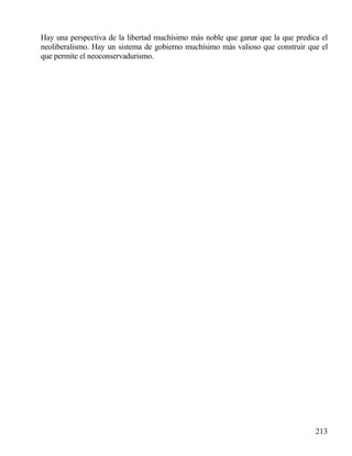 Hay una perspectiva de la libertad muchísimo más noble que ganar que la que predica el
neoliberalismo. Hay un sistema de gobierno muchísimo más valioso que construir que el
que permite el neoconservadurismo.

213

 
