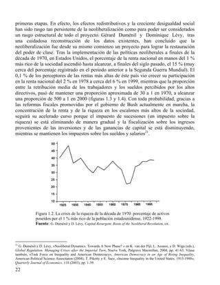 primeras etapas. En efecto, los efectos redistributivos y la creciente desigualdad social
han sido rasgo tan persistente de la neoliberalización como para poder ser considerados
un rasgo estructural de todo el proyecto. Gérard Duménil y Dominique Lévy, tras
una cuidadosa reconstrucción de los datos existentes, han concluido que la
neoliberalización fue desde su mismo comienzo un proyecto para lograr la restauración
del poder de clase. Tras la implementación de las políticas neoliberales a finales de la
década de 1970, en Estados Unidos, el porcentaje de la renta nacional en manos del 1 %
más rico de la sociedad ascendió hasta alcanzar, a finales del siglo pasado, el 15 % (muy
cerca del porcentaje registrado en el periodo anterior a la Segunda Guerra Mundial). El
0,1 % de los perceptores de las rentas más altas de éste país vio crecer su participación
en la renta nacional del 2 % en 1978 a cerca del 6 % en 1999, mientras que la proporción
entre la retribución media de los trabajadores y los sueldos percibidos por los altos
directivos, pasó de mantener una proporción aproximada de 30 a 1 en 1970, a alcanzar
una proporción de 500 a 1 en 2000 (figuras 1.3 y 1.4). Con toda probabilidad, gracias a
las reformas fiscales promovidas por el gobierno de Bush actualmente en marcha, la
concentración de la renta y de la riqueza en los escalones más altos de la sociedad,
seguirá su acelerado curso porque el impuesto de sucesiones (un impuesto sobre la
riqueza) se está eliminando de manera gradual y la fiscalización sobre los ingresos
provenientes de las inversiones y de las ganancias de capital se está disminuyendo,
mientras se mantienen los impuestos sobre los sueldos y salarios21.n

Figura 1.2. La crisis de la riqueza de la década de 1970: porcentaje de activos
poseídos por el 1 % más rico de la población estadounidense, 1922-1998.
Fuente: G. Duménil y D. Lévy, Capital Resurgent. Roots of the Neoliberal Revolution, cit.

21

G. Duménil y D. Lévy, «Neoliberal Dynamics. Towards A New Phase? » en K. van der Pijl, L. Assassi, y D. Wiga (eds.),
Global Regulation. Managing Crises after the Imperial Turn, Nueva York, Palgrave Macmillan, 2004, pp. 41-63. Véase
también, «Task Force on Inequality and American Democracy», American Democracy in an Age of Rising Inequality,
American Political Science Associtaton (2004); T. Piketty y E. Saez, «lncome Inequality in the United States, 1913-1988»,
Quarterly Journal of Economics. 118 (2003), pp. 1-39.

22

 