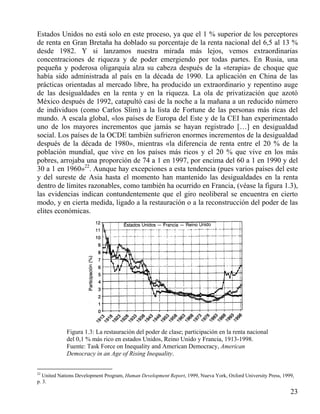 Estados Unidos no está solo en este proceso, ya que el 1 % superior de los perceptores
de renta en Gran Bretaña ha doblado su porcentaje de la renta nacional del 6,5 al 13 %
desde 1982. Y si lanzamos nuestra mirada más lejos, vemos extraordinarias
concentraciones de riqueza y de poder emergiendo por todas partes. En Rusia, una
pequeña y poderosa oligarquía alza su cabeza después de la «terapia» de choque que
había sido administrada al país en la década de 1990. La aplicación en China de las
prácticas orientadas al mercado libre, ha producido un extraordinario y repentino auge
de las desigualdades en la renta y en la riqueza. La ola de privatización que azotó
México después de 1992, catapultó casi de la noche a la mañana a un reducido número
de individuos (como Carlos Slim) a la lista de Fortune de las personas más ricas del
mundo. A escala global, «los países de Europa del Este y de la CEI han experimentado
uno de los mayores incrementos que jamás se hayan registrado […] en desigualdad
social. Los países de la OCDE también sufrieron enormes incrementos de la desigualdad
después de la década de 1980», mientras «la diferencia de renta entre el 20 % de la
población mundial, que vive en los países más ricos y el 20 % que vive en los más
pobres, arrojaba una proporción de 74 a 1 en 1997, por encima del 60 a 1 en 1990 y del
30 a 1 en 1960»22. Aunque hay excepciones a esta tendencia (pues varios países del este
y del sureste de Asia hasta el momento han mantenido las desigualdades en la renta
dentro de límites razonables, como también ha ocurrido en Francia, (véase la figura 1.3),
las evidencias indican contundentemente que el giro neoliberal se encuentra en cierto
modo, y en cierta medida, ligado a la restauración o a la reconstrucción del poder de las
elites económicas.

Figura 1.3: La restauración del poder de clase; participación en la renta nacional
del 0,1 % más rico en estados Unidos, Reino Unido y Francia, 1913-1998.
Fuente: Task Force on Inequality and American Democracy, American
Democracy in an Age of Rising Inequality.

22

United Nations Development Program, Human Development Report, 1999, Nueva York, Oxford University Press, 1999,
p. 3.

23

 