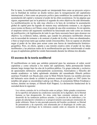 Por lo tanto, la neoliberalización puede ser interpretada bien como un proyecto utópico
con la finalidad de realizar un diseño teórico para la reorganización del capitalismo
internacional, o bien como un proyecto político para restablecer las condiciones para la
acumulación del capital y restaurar el poder de las elites económicas. En las páginas que
siguen, argumentaré que en la práctica el segundo de estos objetivos ha sido dominante.
La neoliberalización no ha sido muy efectiva a la hora de revitalizar la acumulación
global de capital pero ha logrado de manera muy satisfactoria restaurar o, en algunos
casos (como en Rusia o en China), crear el poder de una elite económica. En mi opinión,
el utopismo teórico del argumento neoliberal ha funcionado ante todo como un sistema
de justificación y de legitimación de todo lo que fuera necesario hacer para alcanzar ese
objetivo. La evidencia indica, además, que cuando los principios neoliberales chocan
con la necesidad de restaurar o de sostener el poder de la elite, o bien son abandonados,
o bien se tergiversan tanto que acaban siendo irreconocibles. Ésto no supone en absoluto
negar el poder de las ideas para actuar como una fuerza de transformación históricogeográfica. Pero, en efecto, apunta a una tensión creativa entre el poder de las ideas
neoliberales y las prácticas reales de la neoliberalización que han transformado el modo
en que el capitalismo global ha venido funcionando durante las últimas tres décadas.

El ascenso de la teoría neoliberal
El neoliberalismo en tanto que antídoto potencial para las amenazas al orden social
capitalista y como solución a los males del capitalismo, había permanecido latente
durante largo tiempo bajo las alas de la política pública. Un grupo reducido y exclusivo
de apasionados defensores -principalmente economistas, historiadores y filósofos del
mundo académico- se había aglutinado alrededor del renombrado filósofo político
austriaco Friedrich von Hayek para crear la Mont Pelerin Society (su nombre proviene
del balneario suizo donde se celebró la primera reunión del grupo) en 1947 (entre los
notables del grupo se encontraban Ludwig von Mises, el economista Milton Friedman e
incluso, durante un tiempo, el filósofo Karl Popper). La declaración fundacional de la
sociedad decía lo siguiente:
Los valores centrales de la civilización están en peligro. Sobre grandes extensiones
de la superficie del planeta las condiciones esenciales de la dignidad y de la libertad
humana ya han desaparecido. En otras, están bajo constante amenaza ante el
desarrollo de las tendencias políticas actuales. La posición de los individuos y los
grupos de adscripción voluntaria se ve progresivamente socavada por extensiones de
poder arbitrario. Hasta la más preciada posesión del hombre occidental, su libertad
de pensamiento y de expresión, está amenazada por el despliegue de credos que,
reclamando el privilegio de la tolerancia cuando están en situación de minoría,

25

 