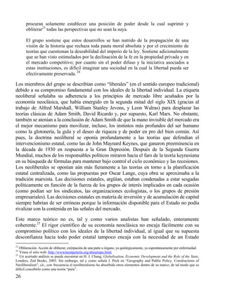 procuran solamente establecer una posición de poder desde la cual suprimir y
obliterar23 todas las perspectivas que no sean la suya.
El grupo sostiene que estos desarrollos se han nutrido de la propagación de una
visión de la historia que rechaza toda pauta moral absoluta y por el crecimiento de
teorías que cuestionan la deseabilidad del imperio de la ley. Sostiene adicionalmente
que se han visto estimulados por la declinación de la fe en la propiedad privada y en
el mercado competitivo; por cuanto sin el poder difuso y la iniciativa asociados a
estas instituciones, es difícil imaginar una sociedad en la cual la libertad pueda ser
efectivamente preservada. 24

Los miembros del grupo se describían como “liberales” (en el sentido europeo tradicional)
debido a su compromiso fundamental con los ideales de la libertad individual. La etiqueta
neoliberal señalaba su adherencia a los principios de mercado libre acuñados por la
economía neoclásica, que había emergido en la segunda mitad del siglo XIX (gracias al
trabajo de Alfred Marshall, William Stanley Jevons, y Leon Walras) para desplazar las
teorías clásicas de Adam Smith, David Ricardo y, por supuesto, Karl Marx. No obstante,
también se atenían a la conclusión de Adam Smith de que la mano invisible del mercado era
el mejor mecanismo para movilizar, incluso, los instintos más profundos del ser humano
como la glotonería, la gula y el deseo de riqueza y de poder en pro del bien común. Así
pues, la doctrina neoliberal se oponía profundamente a las teorías que defendían el
intervencionismo estatal, como las de John Maynard Keynes, que ganaron preeminencia en
la década de 1930 en respuesta a la Gran Depresión. Después de la Segunda Guerra
Mundial, muchos de los responsables políticos miraron hacia el faro de la teoría keynesiana
en su búsqueda de fórmulas para mantener bajo control el ciclo económico y las recesiones.
Los neoliberales se oponían aún más fieramente a las teorías en torno a la planificación
estatal centralizada, como las propuestas por Oscar Lange, cuya obra se aproximaba a la
tradición marxista. Las decisiones estatales, argüían, estaban condenadas a estar sesgadas
políticamente en función de la fuerza de los grupos de interés implicados en cada ocasión
(como podían ser los sindicatos, las organizaciones ecologistas, o los grupos de presión
empresariales). Las decisiones estatales en materia de inversión y de acumulación de capital
siempre habrían de ser erróneas porque la información disponible para el Estado no podía
rivalizar con la contenida en las señales del mercado.
Este marco teórico no es, tal y como varios analistas han señalado, enteramente
coherente.25 El rigor científico de su economía neoclásica no encaja fácilmente con su
compromiso político con los ideales de la libertad individual, al igual que su supuesta
desconfianza hacia todo poder estatal tampoco encaja con la necesidad de un Estado
23

Obliteración: Acción de obliterar; extirpación de una parte u órgano, ya quirúrgicamente, ya espontáneamente por enfermedad.
Véase el sitio web: http://wwwmontpelerin.org/aboutmps.html.
25
Un acertado análisis se puede encontrar en H. J. Chang, Globalisation, Economic Development and the Role of the State,
Londres, Zed Books, 2003. Sin embargo, tal y como señala J. Peck en “Geography and Public Policy. Constructions of
Neoliberalism”, cit., con frecuencia el neoliberalismo ha absorbido otros elementos dentro de su marco, de tal modo que es
difícil concebirlo como una teoría “pura”.
24

26

 