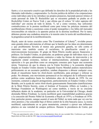 fuerte y si es necesario coactivo que defienda los derechos de la propiedad privada y las
libertades individuales y empresariales. La ficción jurídica de definir a las corporaciones
como individuos ante la ley introduce sus propios prejuicios, haciendo parecer irónico el
credo personal de John D. Rockefeller que se encuentra grabado en piedra en el
Rockefeller Center en Nueva York y que afirma que él coloca “el valor supremo del
individuo” por encima de todo lo demás. Y, tal y como veremos, hay suficientes
contradicciones en la postura neoliberal como para tornar las prácticas mutantes del
neoliberalismo (frente a cuestiones como el poder monopólico y los fallos del mercado)
irreconocibles en relación a la aparente pureza de la doctrina neoliberal. Por lo tanto,
debemos prestar una cuidadosa atención a la tensión entre la teoría del neoliberalismo y
la pragmática actual de la neoliberalización.
Hayek, autor de textos cruciales como The Constitution of Liberty26, revelaba poseer
unas grandes dotes adivinatorias al afirmar que la batalla por las ideas era determinante
y que posiblemente llevaría al menos una generación ganarla, no sólo contra el
marxismo sino también contra el socialismo, la planificación estatal y el
intervencionismo keynesiano. El grupo de Mont Pelerin recabó apoyos financieros y
políticos. En Estados Unidos, en particular, un poderoso grupo de individuos ricos y de
líderes empresariales rabiosamente contrarios a todas las formas de intervención y de
regulación estatal existentes, incluso al internacionalismo, pretendía organizar la
oposición a lo que percibían como un emergente consenso para lograr una economía
mixta. Temerosos de que la alianza con la Unión Soviética y la economía dirigida
forjada en Estados Unidos durante la Segunda Guerra Mundial pudiera materializarse
políticamente en un escenario posbélico, estaban dispuestos a abrazar cualquier cosa,
desde el macartismo hasta los think-thanks neoliberales, para proteger y reforzar su
poder. No obstante, este movimiento permaneció en los márgenes de la influencia tanto
política como académica hasta los turbulentos años de la década de 1970. En ese
momento, comenzó a adquirir protagonismo, particularmente en Estados Unidos y Gran
Bretaña, con la ayuda de varios think-thanks generosamente financiados (ramificaciones
de la Mont Pelerin Society, como el Institute of Economic Affairs en Londres y la
Heritage Foundation en Washington) así como también, a través de su creciente
influencia dentro de la academia, en particular en la Universidad de Chicago, donde
dominaba Milton Friedman. La teoría neoliberal ganó respetabilidad académica gracias
a la concesión del Premio Nóbel de Economía a Hayek en 1974 y a Friedman en 1976.
Este particular premio, aunque asumió el aura del Nóbel, no tenía nada que ver con los
otros premios y fue concedido bajo el férreo control de la elite bancaria sueca. La teoría
neoliberal, especialmente en su guisa monetarista, comenzó a ejercer una influencia
práctica en una variedad de campos políticos. Durante la presidencia de Carter, por
26

Para una aproximación sobre el tema, ver Los fundamentos éticos de una sociedad libre. Conferencia que Friedrich
Hayek dictó en Chile en abril de 1981: http://www.hacer.org/pdf/Hayek06.pdf

27

 