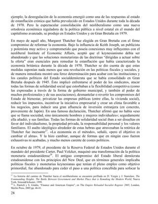 ejemplo, la desregulación de la economía emergió como una de las respuestas al estado
de estanflación crónica que había prevalecido en Estados Unidos durante toda la década
de 1970. Pero la espectacular consolidación del neoliberalismo como una nueva
ortodoxia económica reguladora de la política pública a nivel estatal en el mundo del
capitalismo avanzado, se produjo en Estados Unidos y en Gran Bretaña en 1979.
En mayo de aquél año, Margaret Thatcher fue elegida en Gran Bretaña con el firme
compromiso de reformar la economía. Bajo la influencia de Keith Joseph, un publicista
y polemista muy activo y comprometido que poseía conexiones muy influyentes con el
neoliberal Institute of Economic Affairs, aceptó que el keynesianismo debía ser
abandonado y que las soluciones monetaristas de las doctrinas “dirigidas a actuar sobre
la oferta” eran esenciales para remediar la estanflación que había caracterizado la
economía británica durante la década de 1970. Thatcher se dio cuenta de que estas
medidas suponían nada menos que una revolución en las políticas fiscales y sociales, y
de manera inmediata mostró una feroz determinación para acabar con las instituciones y
los canales políticos del Estado socialdemócrata que se había consolidado en Gran
Bretaña después de 1945. Ésto implicó enfrentarse al poder de los sindicatos, atacar
todas las formas de solidaridad social que estorbaban a la flexibilidad competitiva (como
las expresadas a través de la forma de gobierno municipal, y también al poder de
muchos profesionales y de sus asociaciones), desmantelar o revertir los compromisos del
Estado de bienestar, privatizar las empresas públicas (entre ellas, la vivienda social),
reducir los impuestos, incentivar la iniciativa empresarial y crear un clima favorable a
los negocios, para inducir una gran afluencia de inversión extranjera (en concreto,
proveniente de Japón). En una famosa declaración, Thatcher afirmó que no había «eso
que se llama sociedad, sino únicamente hombres y mujeres individuales»; seguidamente
ella añadió, y sus familias. Todas las formas de solidaridad social iban a ser disueltas en
favor del individualismo, la propiedad privada, la responsabilidad personal y los valores
familiares. El asalto ideológico alrededor de estas hebras que atravesaban la retórica de
Thatcher fue incesante27. «La economía es el método», señaló, «pero el objetivo es
cambiar el alma». Y la hizo cambiar, aunque de formas que en ningún caso fueron
exhaustivas ni acabadas, y mucho menos carente de costes políticos.
En octubre de 1979, el presidente de la Reserva Federal de Estados Unidos durante el
mandato del presidente Carter, Paul Volcker, maquinó una transformación da la política
monetaria estadounidense28. El antiguo compromiso del Estado liberal demócrata
estadounidense con los principios del New Deal, que en términos generales implicaba
políticas fiscales y monetarias keynesianas que tenían el pleno empleo como objetivo
primordial, fue abandonado para ceder el paso a una política concebida para sofocar la
27

La historia del camino de Thatcher hacia el neoliberalismo se encuentra perfilada en D. Yergin y J. Stanislaw, The
Commanding Heights. The Battle Between Government and Market Place that is Remaking the Modern World, Nueva
York, Simon&Schuster, 1999.
28
L. Panitch y S. Gindin, “Finance and American Empire”, en The Empire Reloaded Socialist Register 2005, London,
Merlin Press, 2005.pp. 46-81.

28

 