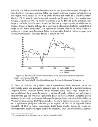 inflación con independencia de las consecuencias que pudiera tener sobre el empleo. El
tipo de interés real, que a menudo había sido negativo durante la cresta inflacionaria de
dos dígitos de la década de 1970, se tornó positivo por orden de la Reserva Federal
(figura 1.5). El tipo de interés nominal subió de un día para otro y, tras oscilaciones
benignas, en julio de 1981 se mantuvo en torno al 20 %. De este modo, comenzó «una
larga y profunda recesión que vaciaría las fábricas y resquebrajaría los sindicatos en
Estados Unidos y llevaría al borde de la insolvencia a los países deudores, iniciándose la
larga era del ajuste estructural29. En opinión de Volcker, ésta era la única salida a la
incómoda crisis de estanflación que había caracterizado a Estados Unidos y a gran parte
de la economía global a lo largo de toda la década de 1970.

El shock de Volcker, tal y como vino a denominarse desde entonces, ha de ser
interpretado como una condición necesaria pero no suficiente de la neoliberalización.
Algunos bancos centrales habían hecho hincapié desde hacía largo tiempo en la
responsabilidad fiscal antiinflacionaria, y habían adoptado políticas más próximas al
monetarismo que a la ortodoxia keynesiana. En el caso de Alemania Occidental ésto se
derivaba del recuerdo histórico de la hiperinflación que había destruido la República de
Weimar en la década de 1920 (disponiendo el escenario para el ascenso del fascismo) y
de la igualmente peligrosa inflación que se registró al final de la Segunda Guerra
Mundial. El FMI se había posicionado desde hacía mucho tiempo en contra del
endeudamiento excesivo y urgía, cuando no ordenaba, a los Estados clientes, a ejecutar
29

D. Henwood, Alter the New Economy, Nueva York, New Press, 2003, p.208.

29

 