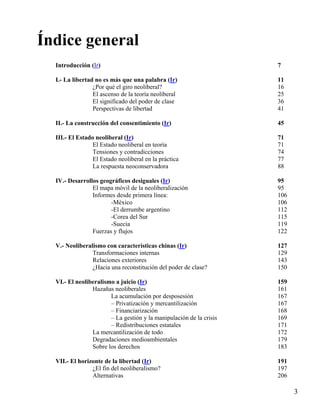 Índice general
Introducción (Ir)

7

I.- La libertad no es más que una palabra (Ir)
¿Por qué el giro neoliberal?
El ascenso de la teoría neoliberal
El significado del poder de clase
Perspectivas de libertad

11
16
25
36
41

II.- La construcción del consentimiento (Ir)

45

III.- El Estado neoliberal (Ir)
El Estado neoliberal en teoría
Tensiones y contradicciones
El Estado neoliberal en la práctica
La respuesta neoconservadora

71
71
74
77
88

IV.- Desarrollos geográficos desiguales (Ir)
El mapa móvil de la neoliberalización
Informes desde primera línea:
-México
-El derrumbe argentino
-Corea del Sur
-Suecia
Fuerzas y flujos

95
95
106
106
112
115
119
122

V.- Neoliberalismo con características chinas (Ir)
Transformaciones internas
Relaciones exteriores
¿Hacia una reconstitución del poder de clase?

127
129
143
150

VI.- El neoliberalismo a juicio (Ir)
Hazañas neoliberales
La acumulación por desposesión
– Privatización y mercantilización
– Financiarización
– La gestión y la manipulación de la crisis
– Redistribuciones estatales
La mercantilización de todo
Degradaciones medioambientales
Sobre los derechos

159
161
167
167
168
169
171
172
179
183

VII.- El horizonte de la libertad (Ir)
¿El fin del neoliberalismo?
Alternativas

191
197
206

3

 