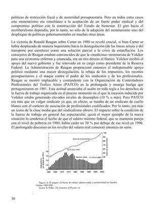 políticas de restricción fiscal y de austeridad presupuestaria. Pero en todos estos casos
este monetarismo era simultáneo a la aceptación de un fuerte poder sindical y del
compromiso político con la construcción del Estado de bienestar. El giro hacia el
neoliberalismo dependía, por lo tanto, no sólo de la adopción del monetarismo sino del
despliegue de políticas gubernamentales en muchas otras áreas.
La victoria de Ronald Reagan sobre Carter en 1980 se reveló crucial, si bien Carter se
había desplazado de manera inquietante hacia la desregulación (de las líneas aéreas y del
transporte por carretera) como una solución parcial a la crisis de estanflación. Los
consejeros de Reagan estaban convencidos de que la «medicina» monetarista de Volcker
para una economía enferma y estancada, era un tiro directo al blanco. Volcker recibió el
apoyo del nuevo gobierno y fue renovado en su cargo como presidente de la Reserva
Federal. La Administración de Reagan proporcionó entonces el indispensable apoyo
político mediante una mayor desregulación, la rebaja de los impuestos, los recortes
presupuestarios y el ataque contra el poder de los sindicatos y de los profesionales.
Reagan se mostró implacable y contundente con la Organización de Controladores
Profesionales del Trafico Aéreo (PATCO) en la prolongada y amarga huelga que
protagonizaron en 1981. Esta actitud anunciaba el asalto en toda regla a los derechos de
la fuerza de trabajo organizada en el preciso momento en el que la recesión inducida por
Volcker estaba generando elevados niveles de desempleo (10 % o más). Pero PATCO
era más que un vulgar sindicato ya que, en efecto, se trataba de un sindicato de cuello
blanco con el carácter de asociación de profesionales cualificados. Por lo tanto, era más
un icono de la clase media que del sindicalismo obrero. El impacto sobre la condición de
la fuerza de trabajo en general fue espectacular; quizá el mejor ejemplo de la nueva
situación lo condensa el hecho de que el salario mínimo federal, que se mantenía parejo
con el nivel de pobreza en 1980, había caído un 30 % por debajo de ese nivel en 1990.
El prolongado descenso en los niveles del salario real comenzó entonces en serio.

.
30

 