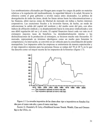 Los nombramientos efectuados por Reagan para ocupar los cargos de poder en materias
relativas a la regulación del medioambiente, la seguridad laboral o la salud, llevaron la
ofensiva contra el gran gobierno a niveles nunca antes alcanzados. La política de
desregulación de todas las áreas, desde las líneas aéreas hasta las telecomunicaciones y
las finanzas, abrió nuevas zonas de libertad de mercado sin trabas a fuertes intereses
corporativos. Las exenciones fiscales a la inversión fueron, de hecho, un modo de
subvencionar la salida del capital del nordeste y del medio oeste del país, con altos
índices de afiliación sindical, y su desplazamiento hacia la zona poco sindicalizada y con
una débil regulación del sur y el oeste. El capital financiero buscó cada vez más en el
extranjero mayores tasas de beneficio. La desindustrialización interna y las
deslocalizaciones de la producción al extranjero, se hicieron mucho más frecuentes. El
mercado, representado en términos ideológicos como un medio para fomentar la
competencia y la innovación, se convirtió en un vehículo para la consolidación del poder
monopolista. Los impuestos sobre las empresas se aminoraron de manera espectacular y
el tipo impositivo máximo para las personas físicas se redujo del 70 al 28 % en lo que
fue descrito como «el mayor recorte de los impuestos de la historia» (figura 1.7).

31

 