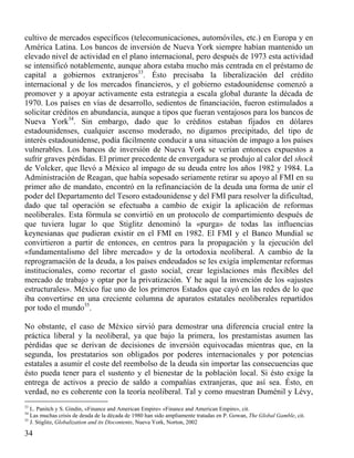 cultivo de mercados específicos (telecomunicaciones, automóviles, etc.) en Europa y en
América Latina. Los bancos de inversión de Nueva York siempre habían mantenido un
elevado nivel de actividad en el plano internacional, pero después de 1973 esta actividad
se intensificó notablemente, aunque ahora estaba mucho más centrada en el préstamo de
capital a gobiernos extranjeros33. Ésto precisaba la liberalización del crédito
internacional y de los mercados financieros, y el gobierno estadounidense comenzó a
promover y a apoyar activamente esta estrategia a escala global durante la década de
1970. Los países en vías de desarrollo, sedientos de financiación, fueron estimulados a
solicitar créditos en abundancia, aunque a tipos que fueran ventajosos para los bancos de
Nueva York34. Sin embargo, dado que lo créditos estaban fijados en dólares
estadounidenses, cualquier ascenso moderado, no digamos precipitado, del tipo de
interés estadounidense, podía fácilmente conducir a una situación de impago a los países
vulnerables. Los bancos de inversión de Nueva York se verían entonces expuestos a
sufrir graves pérdidas. El primer precedente de envergadura se produjo al calor del shock
de Volcker, que llevó a México al impago de su deuda entre los años 1982 y 1984. La
Administración de Reagan, que había sopesado seriamente retirar su apoyo al FMI en su
primer año de mandato, encontró en la refinanciación de la deuda una forma de unir el
poder del Departamento del Tesoro estadounidense y del FMI para resolver la dificultad,
dado que tal operación se efectuaba a cambio de exigir la aplicación de reformas
neoliberales. Esta fórmula se convirtió en un protocolo de compartimiento después de
que tuviera lugar lo que Stiglitz denominó la «purga» de todas las influencias
keynesianas que pudieran existir en el FMI en 1982. El FMI y el Banco Mundial se
convirtieron a partir de entonces, en centros para la propagación y la ejecución del
«fundamentalismo del libre mercado» y de la ortodoxia neoliberal. A cambio de la
reprogramación de la deuda, a los países endeudados se les exigía implementar reformas
institucionales, como recortar el gasto social, crear legislaciones más flexibles del
mercado de trabajo y optar por la privatización. Y he aquí la invención de los «ajustes
estructurales». México fue uno de los primeros Estados que cayó en las redes de lo que
iba convertirse en una creciente columna de aparatos estatales neoliberales repartidos
por todo el mundo35.
No obstante, el caso de México sirvió para demostrar una diferencia crucial entre la
práctica liberal y la neoliberal, ya que bajo la primera, los prestamistas asumen las
pérdidas que se derivan de decisiones de inversión equivocadas mientras que, en la
segunda, los prestatarios son obligados por poderes internacionales y por potencias
estatales a asumir el coste del reembolso de la deuda sin importar las consecuencias que
ésto pueda tener para el sustento y el bienestar de la población local. Si ésto exige la
entrega de activos a precio de saldo a compañías extranjeras, que así sea. Ésto, en
verdad, no es coherente con la teoría neoliberal. Tal y como muestran Duménil y Lévy,
33

L. Panitch y S. Gindin, «Finance and American Empire» «Finance and American Empire», cit.
Las muchas crisis de deuda de la década de 1980 han sido ampliamente tratadas en P. Gowan, The Global Gamble, cit.
35
J. Stiglitz, Globalization and its Discontents, Nueva York, Norton, 2002
34

34

 