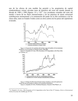 uno de los efectos de esta medida fue permitir a los propietarios de capital
estadounidenses extraer elevadas tasas de beneficio del resto del mundo durante la
década de 1980 y 1990 (figuras 1.8 y 1.9)36. Los excedentes extraídos del resto del
mundo a través de los flujos internacionales y de las prácticas de ajuste estructural
contribuyeron enormemente a la restauración del poder de la elite económica o de las
clases altas, tanto en Estados Unidos como en otros centros de los países del capitalismo
avanzado.

36

G. Duménil y D. Lévy, «The Economics of U.S. Imperialism at the Turn of the 21st Century», Review of lnternational
Political Economy XI, 4 (2004), pp. 657-676.

35

 
