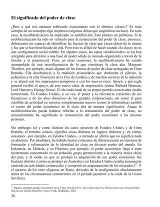 El significado del poder de clase
¿Pero a qué nos estamos refiriendo exactamente con el término «clase»? Se trata
siempre de un concepto algo impreciso (algunos dirían que sospechoso incluso). En todo
caso, la neoliberalización ha implicado su redefinición. Ésto plantea un problema. Si la
neoliberalización ha sido un vehículo para la restauración del poder de clase, entonces,
deberíamos ser capaces de identificar las fuerzas de clase que yacen detrás de la misma
y las que se han beneficiado de ella. Pero ésto es difícil de hacer cuando «la clase» no es
una configuración social estable. En algunos casos, las capas «tradicionales» se las han
arreglado para aferrarse a una base de poder sólida (a menudo organizada a través de la
familia y el parentesco). Pero, en otras ocasiones, la neoliberalización ha venido
acompañada de una reconfiguración de lo que constituye la clase alta. Margaret
Thatcher, por ejemplo, atacó algunas de las formas de poder de clase arraigadas en Gran
Bretaña. Ella desobedeció a la tradición aristocrática que dominaba el ejército, la
judicatura y la elite financiera de la City de Londres y de muchos sectores de la industria
y se alineó con los empresarios pomposos y con los nuevos ricos. Apoyó, y por regla
general recibió el apoyo, de esta nueva clase de empresarios (como Richard Branson,
Lord Hanson y George Soros). El ala tradicional de su propio partido conservador estaba
horrorizada. En Estados Unidos, a su vez, el poder y la relevancia crecientes de los
financieros y de los altos directivos de las grandes corporaciones, así como el gran
estallido de actividad en sectores completamente nuevos (como la informática) cambió
el centro del poder económico de la clase alta de manera significativa. Auque la
neoliberalización pueda haberse referido a la restauración del poder de clase, no
necesariamente ha significado la restauración del poder económico a las mismas
personas.
Sin embargo, tal y como ilustran los casos opuestos de Estados Unidos y de Gran
Bretaña, el término «clase» significa cosas distintas en lugares distintos y, en ciertas
ocasiones –por ejemplo, en Estados Unidos–, a menudo se afirma que no significa nada
en absoluto. Por añadidura, ha habido fuertes corrientes de diferenciación en términos de
formación y reformación de la identidad de clase en diversas partes del mundo. En
Indonesia, en Malasia, y en Filipinas, por ejemplo, el poder económico llegó a estar
fuertemente concentrado en un reducido grupo perteneciente a la minoría étnica china
del país, y el modo en que se produjo la adquisición de ese poder económico fue
bastante distinto a cómo se produjo en Australia o en Estados Unidos (estaba sumamente
centrada en actividades comerciales y comportó un acaparamiento de los mercados)37. Y
el ascenso de los siete oligarcas en Rusia, derivaba de la configuración absolutamente
única de las circunstancias concurrentes en el período posterior a la caída de la Unión
Soviética.
37

Algunos ejemplos pueden encontrarse en A. Chua, World of Fire. How Exporting Free Market democracy Breeds Ethnic
Hatred and Global Instability, Nueva York, Doubleday, 2003.

36

 