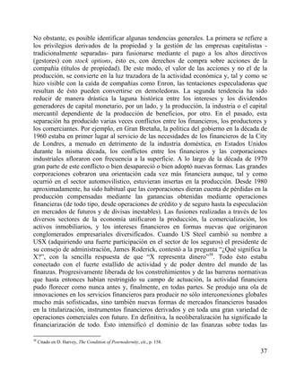No obstante, es posible identificar algunas tendencias generales. La primera se refiere a
los privilegios derivados de la propiedad y la gestión de las empresas capitalistas tradicionalmente separadas- para fusionarse mediante el pago a los altos directivos
(gestores) con stock options, ésto es, con derechos de compra sobre acciones de la
compañía (títulos de propiedad). De este modo, el valor de las acciones y no el de la
producción, se convierte en la luz trazadora de la actividad económica y, tal y como se
hizo visible con la caída de compañías como Enron, las tentaciones especuladoras que
resultan de ésto pueden convertirse en demoledoras. La segunda tendencia ha sido
reducir de manera drástica la laguna histórica entre los intereses y los dividendos
generadores de capital monetario, por un lado, y la producción, la industria o el capital
mercantil dependiente de la producción de beneficios, por otro. En el pasado, esta
separación ha producido varias veces conflictos entre los financieros, los productores y
los comerciantes. Por ejemplo, en Gran Bretaña, la política del gobierno en la década de
1960 estaba en primer lugar al servicio de las necesidades de los financieros de la City
de Londres, a menudo en detrimento de la industria doméstica, en Estados Unidos
durante la misma década, los conflictos entre los financieros y las corporaciones
industriales afloraron con frecuencia a la superficie. A lo largo de la década de 1970
gran parte de este conflicto o bien desapareció o bien adoptó nuevas formas. Las grandes
corporaciones cobraron una orientación cada vez más financiera aunque, tal y como
ocurrió en el sector automovilístico, estuvieran insertas en la producción. Desde 1980
aproximadamente, ha sido habitual que las corporaciones dieran cuenta de pérdidas en la
producción compensadas mediante las ganancias obtenidas mediante operaciones
financieras (de todo tipo, desde operaciones de crédito y de seguro hasta la especulación
en mercados de futuros y de divisas inestables). Las fusiones realizadas a través de los
diversos sectores de la economía unificaron la producción, la comercialización, los
activos inmobiliarios, y los intereses financieros en formas nuevas que originaron
conglomerados empresariales diversificados. Cuando US Steel cambió su nombre a
USX (adquiriendo una fuerte participación en el sector de los seguros) el presidente de
su consejo de administración, James Roderick, contestó a la pregunta “¿Qué significa la
X?”, con la sencilla respuesta de que “X representa dinero”38. Todo ésto estaba
conectado con el fuerte estallido de actividad y de poder dentro del mundo de las
finanzas. Progresivamente liberada de los constreñimientos y de las barreras normativas
que hasta entonces habían restringido su campo de actuación, la actividad financiera
pudo florecer como nunca antes y, finalmente, en todas partes. Se produjo una ola de
innovaciones en los servicios financieros para producir no sólo interconexiones globales
mucho más sofisticadas, sino también nuevas formas de mercados financieros basados
en la titularización, instrumentos financieros derivados y en toda una gran variedad de
operaciones comerciales con futuro. En definitiva, la neoliberalización ha significado la
financiarización de todo. Ésto intensificó el dominio de las finanzas sobre todas las
38

Citado en D. Harvey, The Condition of Posrnodernity, cit., p. 158.

37

 