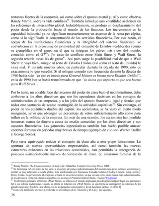 restantes facetas de la economía, así como sobre el aparato estatal y, tal y como observa
Randy Martin, sobre la vida cotidiana39. También introdujo una volatilidad acelerada en
las relaciones de intercambio global. Indudablemente, se produjo un desplazamiento del
poder desde la producción hacia el mundo de las finanzas. Los incrementos en la
capacidad industrial ya no significan necesariamente un ascenso de la renta per cápita,
como sí lo significaba la concentración de los servicios financieros. Por esta razón, el
apoyo de las instituciones financieras y la integridad del sistema financiero, se
convirtieron en la preocupación primordial del conjunto de Estados neoliberales (como
se ejemplifica en el grupo en el que se integran los países más ricos del mundo,
conocido como el G740). En caso de conflicto entre Main Street y Wall Street, la
segunda tendría todas las de ganar41. Así pues surge la posibilidad real de que a Wall
Street le vaya bien, aunque al resto de Estados Unidos (así como el resto del mundo) le
vaya mal. Y durante muchos años, en particular durante la década de 1990, ésto es
exactamente lo que sucedió. Si el eslogan coreado con frecuencia durante la década de
1960 había sido “lo que es bueno para General Motors es bueno para Estados Unidos”,
en la de 1990 éste se había transformado en que “lo único que importa es que sea bueno
para Wall Street”.
Por lo tanto, un notable foco del ascenso del poder de clase bajo el neoliberalismo, debe
atribuirse a los altos directivos que son los operadores decisivos en los consejos de
administración de las empresas, y a los jefes del aparato financiero, legal y técnico que
rodea este santuario de acceso restringido de la actividad capitalista42. Sin embargo, el
poder de los auténticos dueños del capital, los accionistas, se ha visto en cierto modo
menguado, salvo que obtengan un porcentaje de votos suficientemente alto como para
influir en la política de la empresa. En más de una ocasión, los accionistas han perdido
inmensas sumas de dinero a causa de estafas cometidas por los altos directivos y sus
asesores financieros. Las ganancias especulativas también han hecho posible amasar
enormes fortunas en periodos muy breves de tiempo (ejemplo de ello son Warren Buffet
y George Soros).
Pero sería equivocado reducir el concepto de clase alta a este grupo únicamente. La
apertura de nuevas oportunidades empresariales, así como también las nuevas
estructuras existentes en las relaciones comerciales, han permitido la emergencia de
procesos sustancialmente nuevos de formación de clase. Se amasaron fortunas de la
39

Randy Martin, The Financialization of daily Life, Filadelfia, Temple University Press, 2002.
Se denomina G7, o Grupo de los siete, a un grupo de países industrializados del mundo cuyo peso político, económico y
militar es muy relevante a escala global. Está conformado por Alemania, Canadá, Estados Unidos, Francia, Italia, Japón y
Reino Unido. La pertenencia al grupo no se basa en un criterio único, ya que no son ni los siete países más industrializados,
ni los de mayor renta per cápita ni aquellos con un mayor Producto Interno Bruto. (Fuente Wikipedia)
41
En términos generales, el término «Main Street», se utiliza en el mundo anglosajón para designar cualquier lugar que permanece
fiel a sus valores tradicionales. Cuando se utiliza en relación con «Wall Street», es una forma de contraponer los intereses de los
grandes negocios y los de la clase obrera, los de los pequeños comerciantes y los de las clases medias. [N. de la T]
42
Esta es la definición exclusiva preferida en los trabajos de G. Duménil y D. Lévy, por ejemplo.
40

38

 