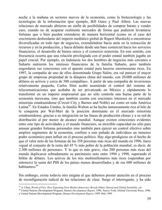 noche a la mañana en sectores nuevos de la economía, como la biotecnología y las
tecnologías de la información (por ejemplo, Bill Gates y Paul Allen). Las nuevas
relaciones de mercado abrieron un sinfín de posibilidades de comprar barato y vender
caro, cuando no de acaparar realmente mercados de forma que pudieron levantarse
fortunas que o bien pueden extenderse de manera horizontal (como en el caso del
crecimiento desbordante del imperio mediático global de Rupert Murdoch) o encontrarse
diversificadas en todo tipo de negocios, extendiéndose hacia atrás en la extracción de
recursos y en la producción, y hacia delante desde una base comercial hacia los servicios
financieros, el desarrollo de bienes raíces y el comercio minorista. En este sentido, con
frecuencia ocurría que una relación privilegiada con el poder estatal también jugaba un
papel crucial. Por ejemplo, en Indonesia los dos hombres de negocios más cercanos a
Suharto nutrieron los intereses financieros de la familia Suharto, pero también
engordaron sus conexiones con el aparato estatal para hacerse enormemente ricos. En
1997, la compañía de uno de ellos denominada Grupo Salim, era «al parecer el mayor
grupo de empresas propiedad de la diáspora china del mundo, con 20.000 millones de
dólares en activos y cerca de 500 compañías». A partir de una compañía de inversiones
relativamente pequeña, Carlos Slim acabó asumiendo el control del sistema de
telecomunicaciones que acababa de ser privatizado en México y rápidamente lo
transformó en un imperio empresarial que no sólo controla una buena parte de la
economía mexicana, sino que también cuenta con crecientes intereses en el mercado
minorista estadounidense (Circuit City y Barnes and Noble) así como en toda América
Latina43. En Estados Unidos, la familia Walton se ha hecho inmensamente rica al hilo de
la conquista por Wal-Mart de la posición dominante en el mercado minorista
estadounidense, gracias a su integración en las líneas de producción chinas y a su red de
distribución al por menor de alcance mundial. Aunque existen conexiones evidentes
entre este tipo de actividades y el mundo financiero, su increíble capacidad no sólo para
amasar grandes fortunas personales sino también para ejercer un control efectivo sobre
amplios segmentos de la economía, confiere a este puñado de individuos un inmenso
poder económico para influir en el proceso político. Hay algo prodigioso en el hecho de
que el valor neto de las fortunas de las 358 personas más ricas del mundo en 1996, fuera
«igual al conjunto de la renta del 45 % más pobre de la población mundial; es decir, de
2.300 millones de personas». Y lo que es más grave, «las 200 personas más ricas del
mundo duplicaron sobradamente su patrimonio neto entre 1994 y 1998, superando el
billón de dólares. Los activos de los tres multimillonarios más ricos (superaban por
entonces) la suma del PIB de los países menos desarrollados y de sus 600 millones de
habitantes»44
Sin embargo, existe todavía otro enigma al que debemos prestar atención en el proceso
de reconfiguración radical de las relaciones de clase. Surge el interrogante, y ha sido
43

A. Chua, World of Fire. How Exporting Free Market democracy Breeds Ethnic Hatred and Global Instability, cit.
United Nations Development Program, Human Development Report, 1996, Nueva York, Oxford University Press, 1996,
y United Nations Development Program, Human Development Report, 1999, ibid, 1999.
44

39

 
