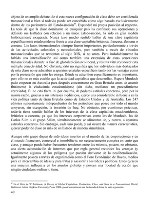 objeto de un amplio debate, de si esta nueva configuración de clase debe ser considerada
transnacional o bien si todavía puede ser concebida como algo basado exclusivamente
dentro de los parámetros del Estado-nación45. Expondré mi propia posición al respecto.
La tesis de que la clase dominante de cualquier país ha confinado sus operaciones y
definido sus lealtades con relación a un único Estado-nación, ha sido en gran medida
históricamente exagerada. Nunca tuvo mucho sentido hablar de una clase capitalista
específicamente estadounidense frente a una clase capitalista británica, francesa, alemana o
coreana. Los lazos internacionales siempre fueron importantes, particularmente a través
de las actividades coloniales y neocoloniales, pero también a través de vínculos
transnacionales que se remontan al siglo XIX, si no antes. Pero indudablemente ha
habido una intensificación así como también una extensión de estas conexiones
transnacionales durante la fase de globalización neoliberal, y resulta vital reconocer esta
múltiple conectividad. No obstante, ésto no significa que los individuos más destacados
de esta clase no se adscriban a aparatos estatales específicos tanto por las ventajas como
por la protección que ésto les otorga. Dónde se adscriben específicamente es importante,
pero ello no es más estable que la actividad capitalista que desarrollan. Rupert Murdoch
pudo empezar en Australia para después concentrarse en Gran Bretaña antes de asumir
finalmente la ciudadanía estadounidense (sin duda, mediante un procedimiento
abreviado). Él no está fuera, ni por encima, de poderes estatales concretos, pero por la
misma razón, gracias a sus intereses mediáticos, ejerce una considerable influencia en la
vida política tanto de Gran Bretaña como de Estados Unidos y de Australia. Los 247
editores supuestamente independientes de los periódicos que posee por todo el mundo
apoyaron, sin excepción, la invasión de Iraq. No obstante, por cuestiones prácticas,
todavía tiene sentido hablar de los intereses de la clase capitalista estadounidense,
británica o coreana, ya que los intereses corporativos como los de Murdoch, los de
Carlos Slim o el grupo Salim, simultáneamente se alimentan de, y nutren, a aparatos
estatales concretos. Sin embargo, cada uno puede, y así ocurre de manera característica,
ejercer poder de clase en más de un Estado de manera simultánea.
Aunque este grupo dispar de individuos insertos en el mundo de las corporaciones y en
el mundo financiero, comercial e inmobiliario, no necesariamente conspira en tanto que
clase, y aunque pueda haber frecuentes tensiones entre los mismos, poseen, no obstante,
una cierta acomodación de intereses que por regla general reconoce las ventajas (y
actualmente algunos de los peligros) que pueden derivarse de la neoliberalización.
Igualmente poseen a través de organización como el Foro Económico de Davos, medios
para el intercambio de ideas y para tratar y asesorar a los líderes políticos. Ellos ejercen
una inmensa influencia en los asuntos globales y poseen una libertad de acción que
ningún ciudadano ordinario tiene.

45

En el libro de W Robinson, A Theory of Global Capitalism. Production, Class, and State in a Transnational World,
Baltimore, Johns Hopkins University Press, 2004, puede encontrarse una destacada defensa de este argumento.

40

 