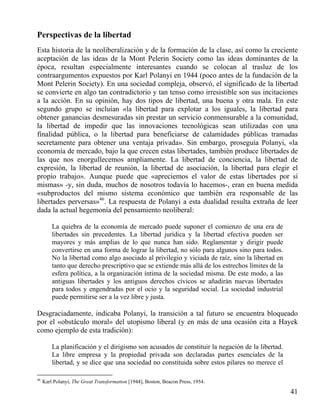 Perspectivas de la libertad
Esta historia de la neoliberalización y de la formación de la clase, así como la creciente
aceptación de las ideas de la Mont Pelerin Society como las ideas dominantes de la
época, resultan especialmente interesantes cuando se colocan al trasluz de los
contraargumentos expuestos por Karl Polanyi en 1944 (poco antes de la fundación de la
Mont Pelerin Society). En una sociedad compleja, observó, el significado de la libertad
se convierte en algo tan contradictorio y tan tenso como irresistible son sus incitaciones
a la acción. En su opinión, hay dos tipos de libertad, una buena y otra mala. En este
segundo grupo se incluían «la libertad para explotar a los iguales, la libertad para
obtener ganancias desmesuradas sin prestar un servicio conmensurable a la comunidad,
la libertad de impedir que las innovaciones tecnológicas sean utilizadas con una
finalidad pública, o la libertad para beneficiarse de calamidades públicas tramadas
secretamente para obtener una ventaja privada». Sin embargo, proseguía Polanyi, «la
economía de mercado, bajo la que crecen estas libertades, también produce libertades de
las que nos enorgullecemos ampliamente. La libertad de conciencia, la libertad de
expresión, la libertad de reunión, la libertad de asociación, la libertad para elegir el
propio trabajo». Aunque puede que «apreciemos el valor de estas libertades por sí
mismas» -y, sin duda, muchos de nosotros todavía lo hacemos-, eran en buena medida
«subproductos del mismo sistema económico que también era responsable de las
libertades perversas»46. La respuesta de Polanyi a esta dualidad resulta extraña de leer
dada la actual hegemonía del pensamiento neoliberal:
La quiebra de la economía de mercado puede suponer el comienzo de una era de
libertades sin precedentes. La libertad jurídica y la libertad efectiva pueden ser
mayores y más amplias de lo que nunca han sido. Reglamentar y dirigir puede
convertirse en una forma de lograr la libertad, no sólo para algunos sino para todos.
No la libertad como algo asociado al privilegio y viciada de raíz, sino la libertad en
tanto que derecho prescriptivo que se extiende más allá de los estrechos límites de la
esfera política, a la organización íntima de la sociedad misma. De este modo, a las
antiguas libertades y los antiguos derechos cívicos se añadirán nuevas libertades
para todos y engendradas por el ocio y la seguridad social. La sociedad industrial
puede permitirse ser a la vez libre y justa.

Desgraciadamente, indicaba Polanyi, la transición a tal futuro se encuentra bloqueado
por el «obstáculo moral» del utopismo liberal (y en más de una ocasión cita a Hayek
como ejemplo de esta tradición):
La planificación y el dirigismo son acusados de constituir la negación de la libertad.
La libre empresa y la propiedad privada son declaradas partes esenciales de la
libertad, y se dice que una sociedad no constituida sobre estos pilares no merece el
46

Karl Polanyi, The Great Transformation [1944], Boston, Beacon Press, 1954.

41

 