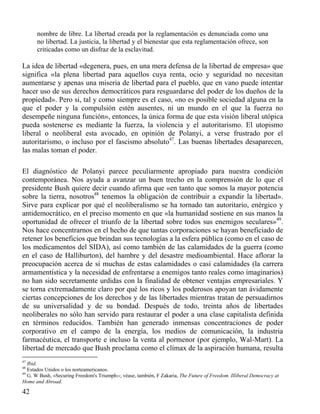 nombre de libre. La libertad creada por la reglamentación es denunciada como una
no libertad. La justicia, la libertad y el bienestar que esta reglamentación ofrece, son
criticadas como un disfraz de la esclavitud.

La idea de libertad «degenera, pues, en una mera defensa de la libertad de empresa» que
significa «la plena libertad para aquellos cuya renta, ocio y seguridad no necesitan
aumentarse y apenas una miseria de libertad para el pueblo, que en vano puede intentar
hacer uso de sus derechos democráticos para resguardarse del poder de los dueños de la
propiedad». Pero si, tal y como siempre es el caso, «no es posible sociedad alguna en la
que el poder y la compulsión estén ausentes, ni un mundo en el que la fuerza no
desempeñe ninguna función», entonces, la única forma de que esta visión liberal utópica
pueda sostenerse es mediante la fuerza, la violencia y el autoritarismo. El utopismo
liberal o neoliberal esta avocado, en opinión de Polanyi, a verse frustrado por el
autoritarismo, o incluso por el fascismo absoluto47. Las buenas libertades desaparecen,
las malas toman el poder.
El diagnóstico de Polanyi parece peculiarmente apropiado para nuestra condición
contemporánea. Nos ayuda a avanzar un buen trecho en la comprensión de lo que el
presidente Bush quiere decir cuando afirma que «en tanto que somos la mayor potencia
sobre la tierra, nosotros48 tenemos la obligación de contribuir a expandir la libertad».
Sirve para explicar por qué el neoliberalismo se ha tornado tan autoritario, enérgico y
antidemocrático, en el preciso momento en que «la humanidad sostiene en sus manos la
oportunidad de ofrecer el triunfo de la libertad sobre todos sus enemigos seculares»49.
Nos hace concentrarnos en el hecho de que tantas corporaciones se hayan beneficiado de
retener los beneficios que brindan sus tecnologías a la esfera pública (como en el caso de
los medicamentos del SIDA), así como también de las calamidades de la guerra (como
en el caso de Halliburton), del hambre y del desastre medioambiental. Hace aflorar la
preocupación acerca de si muchas de estas calamidades o casi calamidades (la carrera
armamentística y la necesidad de enfrentarse a enemigos tanto reales como imaginarios)
no han sido secretamente urdidas con la finalidad de obtener ventajas empresariales. Y
se torna extremadamente claro por qué los ricos y los poderosos apoyan tan ávidamente
ciertas concepciones de los derechos y de las libertades mientras tratan de persuadirnos
de su universalidad y de su bondad. Después de todo, treinta años de libertades
neoliberales no sólo han servido para restaurar el poder a una clase capitalista definida
en términos reducidos. También han generado inmensas concentraciones de poder
corporativo en el campo de la energía, los medios de comunicación, la industria
farmacéutica, el transporte e incluso la venta al pormenor (por ejemplo, Wal-Mart). La
libertad de mercado que Bush proclama como el clímax de la aspiración humana, resulta
47

Ibid.
Estados Unidos o los norteamericanos.
49
G. W Bush, «Securing Freedom's Triumph››; véase, también, F Zakaria, The Future of Freedom. Illiberal Democracy at
Home and Abroad.
48

42

 