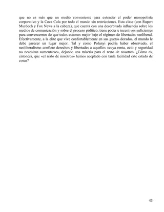 que no es más que un medio conveniente para extender el poder monopolista
corporativo y la Coca Cola por todo el mundo sin restricciones. Esta clase (con Rupert
Murdoch y Fox News a la cabeza), que cuenta con una desorbitada influencia sobre los
medios de comunicación y sobre el proceso político, tiene poder e incentivos suficientes
para convencernos de que todos estamos mejor bajo el régimen de libertades neoliberal.
Efectivamente, a la elite que vive confortablemente en sus guetos dorados, el mundo le
debe parecer un lugar mejor. Tal y como Polanyi podría haber observado, el
neoliberalismo confiere derechos y libertades a aquellos «cuya renta, ocio y seguridad
no necesitan aumentarse», dejando una miseria para el resto de nosotros. ¿Cómo es,
entonces, que «el resto de nosotros» hemos aceptado con tanta facilidad este estado de
cosas?

43

 