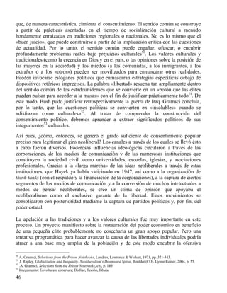que, de manera característica, cimienta el consentimiento. El sentido común se construye
a partir de prácticas asentadas en el tiempo de socialización cultural a menudo
hondamente enraizadas en tradiciones regionales o nacionales. No es lo mismo que el
«buen juicio», que puede construirse a partir de la implicación crítica con las cuestiones
de actualidad. Por lo tanto, el sentido común puede engañar, ofuscar, o encubrir
profundamente problemas reales bajo prejuicios culturales50. Los valores culturales y
tradicionales (como la creencia en Dios y en el país, o las opiniones sobre la posición de
las mujeres en la sociedad) y los miedos (a los comunistas, a los inmigrantes, a los
extraños o a los «otros») pueden ser movilizados para enmascarar otras realidades.
Pueden invocarse eslóganes políticos que enmascaran estrategias específicas debajo de
dispositivos retóricos imprecisos. La palabra «libertad» resuena tan ampliamente dentro
del sentido común de los estadounidenses que se convierte en un «botón que las elites
pueden pulsar para acceder a la masas» con el fin de justificar prácticamente todo51. De
este modo, Bush pudo justificar retrospectivamente la guerra de Iraq. Gramsci concluía,
por lo tanto, que las cuestiones políticas se convierten en «insolubles» cuando se
«disfrazan como culturales»52. Al tratar de comprender la construcción del
consentimiento político, debemos aprender a extraer significados políticos de sus
integumentos53 culturales.
Así pues, ¿cómo, entonces, se generó el grado suficiente de consentimiento popular
preciso para legitimar el giro neoliberal? Los canales a través de los cuales se llevó ésto
a cabo fueron diversos. Poderosas influencias ideológicas circularon a través de las
corporaciones, de los medios de comunicación y de las numerosas instituciones que
constituyen la sociedad civil, como universidades, escuelas, iglesias, y asociaciones
profesionales. Gracias a la «larga marcha» de las ideas neoliberales a través de estas
instituciones, que Hayek ya había vaticinado en 1947, así como a la organización de
think-tanks (con el respaldo y la financiación de la corporaciones), a la captura de ciertos
segmentos de los medios de comunicación y a la conversión de muchos intelectuales a
modos de pensar neoliberales, se creó un clima de opinión que apoyaba el
neoliberalismo como el exclusivo garante de la libertad. Estos movimientos se
consolidaron con posterioridad mediante la captura de partidos políticos y, por fin, del
poder estatal.
La apelación a las tradiciones y a los valores culturales fue muy importante en este
proceso. Un proyecto manifiesto sobre la restauración del poder económico en beneficio
de una pequeña elite probablemente no cosecharía un gran apoyo popular. Pero una
tentativa programática para hacer avanzar la causa de las libertades individuales podría
atraer a una base muy amplia de la población y de este modo encubrir la ofensiva
50

A. Gramsci, Selections from the Prison Notebooks, Londres, Lawrence & Wishart, 1971, pp. 321-343.
J. Rapley, Globalization and Inequality. Neoliberalism`s Downward Spiral, Boulder (CO), Lynne Reiner, 2004, p. 55.
52
.A. Gramsci, Selections from the Prison Notebooks, cit., p. 149.
53
Integumento: Envoltura o cobertura; Disfraz, ficción, fábula.
51

46

 