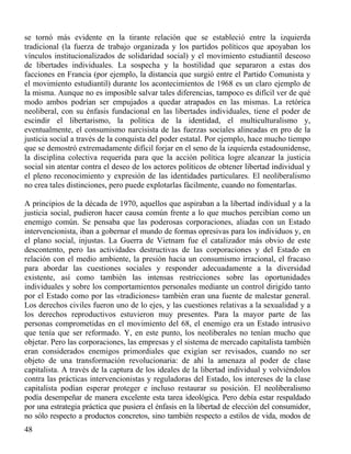 se tornó más evidente en la tirante relación que se estableció entre la izquierda
tradicional (la fuerza de trabajo organizada y los partidos políticos que apoyaban los
vínculos institucionalizados de solidaridad social) y el movimiento estudiantil deseoso
de libertades individuales. La sospecha y la hostilidad que separaron a estas dos
facciones en Francia (por ejemplo, la distancia que surgió entre el Partido Comunista y
el movimiento estudiantil) durante los acontecimientos de 1968 es un claro ejemplo de
la misma. Aunque no es imposible salvar tales diferencias, tampoco es difícil ver de qué
modo ambos podrían ser empujados a quedar atrapados en las mismas. La retórica
neoliberal, con su énfasis fundacional en las libertades individuales, tiene el poder de
escindir el libertarismo, la política de la identidad, el multiculturalismo y,
eventualmente, el consumismo narcisista de las fuerzas sociales alineadas en pro de la
justicia social a través de la conquista del poder estatal. Por ejemplo, hace mucho tiempo
que se demostró extremadamente difícil forjar en el seno de la izquierda estadounidense,
la disciplina colectiva requerida para que la acción política logre alcanzar la justicia
social sin atentar contra el deseo de los actores políticos de obtener libertad individual y
el pleno reconocimiento y expresión de las identidades particulares. El neoliberalismo
no crea tales distinciones, pero puede explotarlas fácilmente, cuando no fomentarlas.
A principios de la década de 1970, aquellos que aspiraban a la libertad individual y a la
justicia social, pudieron hacer causa común frente a lo que muchos percibían como un
enemigo común. Se pensaba que las poderosas corporaciones, aliadas con un Estado
intervencionista, iban a gobernar el mundo de formas opresivas para los individuos y, en
el plano social, injustas. La Guerra de Vietnam fue el catalizador más obvio de este
descontento, pero las actividades destructivas de las corporaciones y del Estado en
relación con el medio ambiente, la presión hacia un consumismo irracional, el fracaso
para abordar las cuestiones sociales y responder adecuadamente a la diversidad
existente, así como también las intensas restricciones sobre las oportunidades
individuales y sobre los comportamientos personales mediante un control dirigido tanto
por el Estado como por las «tradiciones» también eran una fuente de malestar general.
Los derechos civiles fueron uno de lo ejes, y las cuestiones relativas a la sexualidad y a
los derechos reproductivos estuvieron muy presentes. Para la mayor parte de las
personas comprometidas en el movimiento del 68, el enemigo era un Estado intrusivo
que tenía que ser reformado. Y, en este punto, los neoliberales no tenían mucho que
objetar. Pero las corporaciones, las empresas y el sistema de mercado capitalista también
eran considerados enemigos primordiales que exigían ser revisados, cuando no ser
objeto de una transformación revolucionaria: de ahí la amenaza al poder de clase
capitalista. A través de la captura de los ideales de la libertad individual y volviéndolos
contra las prácticas intervencionistas y reguladoras del Estado, los intereses de la clase
capitalista podían esperar proteger e incluso restaurar su posición. El neoliberalismo
podía desempeñar de manera excelente esta tarea ideológica. Pero debía estar respaldado
por una estrategia práctica que pusiera el énfasis en la libertad de elección del consumidor,
no sólo respecto a productos concretos, sino también respecto a estilos de vida, modos de
48

 