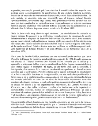 expresión y una amplia gama de prácticas culturales. La neoliberalización requería tanto
política como económicamente, la construcción de una cultura populista neoliberal
basada en un mercado de consumismo diferenciado y en el libertarismo individual. En
este sentido, se demostró más que compatible con el impulso cultural llamado
«posmodernidad», que durante largo tiempo había permanecido latente batiendo sus alas
pero que ahora podría alzar su vuelo plenamente consumado como un referente dominante
tanto en el plano intelectual como cultural. Este fue el desafío que las corporaciones y las
elites de clase decidieron fraguar de manera velada en la década de 1980.
Nada de ésto estaba muy claro en aquél entonces. Los movimientos de izquierda no
fueron capaces de reconocer o de confrontar, y mucho menos de trascender, la tensión
inherente entre la búsqueda de libertades individuales y la justicia social. Pero sospecho
que de manera intuitiva el problema era bastante nítido para muchos de los miembros de
las clases altas, incluso aquellos que nunca habían leído a Hayek o siquiera oído hablar
de la teoría neoliberal. Quisiera ilustrar esta idea mediante un análisis comparativo del
giro neoliberal en Estados Unidos y en Gran Bretaña en los turbulentos años de la
década de 1970.
En el caso de Estados Unidos, comienzo con una nota confidencial enviada por Lewis
Powell a la Cámara de Comercio estadounidense en agosto de 1971. Powell, a punto de
ser elevado al Tribunal Supremo por Richard Nixon, sostenía que la crítica y la
oposición al sistema de la libre empresa estadounidense había llegado demasiado lejos y
que «había llegado el momento -de hecho, ya era tarde- para que la sabiduría, la
inteligencia y los recursos de la empresas estadounidenses pudieran ser lanzados contra
aquellos que lo destruirían». Powell sostenía que la acción individual era insuficiente.
«La fuerza -escribió- descansa en la organización, en una meticulosa planificación a
largo plazo y en la implementación, en concordancia con una acción proseguida durante
un periodo indefinido de años, en un nivel de financiación únicamente alcanzable
mediante el esfuerzo conjunto, y en el poder político, únicamente alcanzable a través de
la unidad de acción y de las organizaciones nacionales». La Cámara Nacional de
Comercio, aseveraba, debía encabezar el asalto a las instituciones más importantes universidades, escuelas, medios de comunicación, publicidad, tribunales- en aras a
cuestionar el modo de pensar de los individuos «acerca de la empresa, la ley, la cultura,
y el individuo». Las empresas estadounidenses no carecían de recursos para realizar un
esfuerzo de esta envergadura, particularmente si se hacía un fondo común54.
En qué medida influyó directamente esta llamada a implicarse en una guerra de clase, es
difícil de decir. Pero sabemos con seguridad que la Cámara de Comercio estadounidense
expandió seguidamente la lista de sus integrantes de cerca de 60.000 empresas en 1972 a
54

J. Court, Corporateering. How Corporate Power Steals your Personal Freedom, Nueva York, J. P. Tarcher/Putnam,
2003, pp. 33-38.

49

 