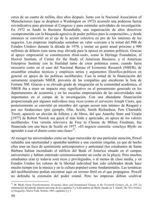 cerca de un cuarto de millón, diez años después. Junto con la Nacional Association of
Manufacturers (que se desplazó a Washington en 1972) acumuló una poderosa fuerza
reivindicativa para presionar al Congreso y para estimular actividades de investigación.
En 1972 se fundó la Business Roundtable, una organización de altos directivos
«comprometida con la búsqueda agresiva de poder político para la corporación», y desde
entonces se convirtió en el eje de la acción colectiva en pro de los intereses de los
negocios. Las empresas implicadas sumaban un valor «cercano a la mitad del PIB de
Estados Unidos» durante la década de 1970, y tenían un gasto anual próximo a 900
millones de dólares (una suma muy elevada para la época) en asuntos políticos. Gracias
al apoyo empresarial se constituyeron think-tanks, como la Heritage Foundation, el
Hoover Institute, el Center for the Study of American Business, y el American
Enterprise Institute con la finalidad tanto de crear polémica como, cuando fuera
necesario como en el caso del Nacional Bureau of Economic Research (NBER), de
ensamblar estudios técnicos y empíricos serios y argumentos filosófico-políticos en
general en apoyo de las políticas neoliberales. Casi la mitad de la financiación del
sumamente respetado NBER, provenía de las compañías que encabezan la lista de
Fortune 500. Gracias a su elevado grado de integración en la comunidad académica, el
NBER iba a tener un impacto muy significativo en el pensamiento generado en los
departamentos de economía y en las escuelas empresariales de las universidades más
importantes en el campo de la investigación. Con una abundante financiación
proporcionada por algunos individuos muy ricos (como el cervecero Joseph Coors, que
posteriormente se convirtió en miembro del «grupo asesor más íntimo» de Reagan) y
por sus fundaciones (por ejemplo, Olin, Scaife, Smith Richardson, Pew Charitable
Trust), apareció un aluvión de folletos y de libros, del que Anarchy State and Utopía
[1977] de Robert Nozick sea quizá el más leído y apreciado, en apoyo de los valores
neoliberales. Una versión televisiva de Free to Choose de Milton Friedman, fue
financiada con una beca de Scaife en 1977. «El negocio consistía -concluye Blyth- en
aprender a usar el dinero como una clase»55.
Al escoger las universidades como un lugar merecedor de una particular atención, Powel
señalaba una oportunidad y apuntaba también a una cuestión singular, ya que de hecho
ellas eran un foco de sentimiento anticorporativo y antiestatal (los estudiantes de Santa
Bárbara habían incendiado el edificio del Bank of America situado en el campus
universitario y habían enterrado ceremoniosamente un coche en la playa). Pero muchos
estudiantes eran (y todavía son) ricos y privilegiados, o al menos de clase media, y en
Estados Unidos los valores de la libertad individual han sido celebrados desde hace
mucho tiempo (en la música y en la cultura popular) como fundamentales. Las temáticas
del neoliberalismo podían encontrar aquí un terreno fértil en el que propagarse. Powell
no defendía la extensión del poder estatal. Pero las empresas debían «cultivar
55

M. Blyth, Great Transformations. Economic Ideas and Institutional Change in the Twentieth Century, cit., p. 155. La
información del párrafo anterior proviene de los capítulos 5 y 6 del análisis de Blyth, basado en T. Edsall, The New Politics
oƒ lnequality, Nueva York, Norton, 1985, capítulos 2 y 3.

50

 