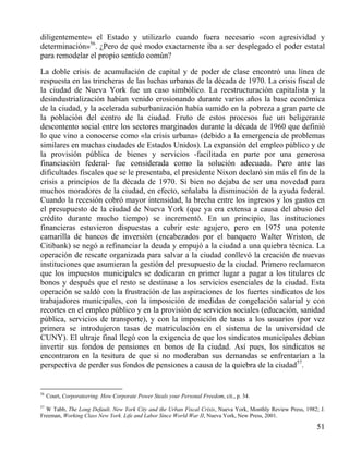 diligentemente» el Estado y utilizarlo cuando fuera necesario «con agresividad y
determinación»56. ¿Pero de qué modo exactamente iba a ser desplegado el poder estatal
para remodelar el propio sentido común?
La doble crisis de acumulación de capital y de poder de clase encontró una línea de
respuesta en las trincheras de las luchas urbanas de la década de 1970. La crisis fiscal de
la ciudad de Nueva York fue un caso simbólico. La reestructuración capitalista y la
desindustrialización habían venido erosionando durante varios años la base económica
de la ciudad, y la acelerada suburbanización había sumido en la pobreza a gran parte de
la población del centro de la ciudad. Fruto de estos procesos fue un beligerante
descontento social entre los sectores marginados durante la década de 1960 que definió
lo que vino a conocerse como «la crisis urbana» (debido a la emergencia de problemas
similares en muchas ciudades de Estados Unidos). La expansión del empleo público y de
la provisión pública de bienes y servicios -facilitada en parte por una generosa
financiación federal- fue considerada como la solución adecuada. Pero ante las
dificultades fiscales que se le presentaba, el presidente Nixon declaró sin más el fin de la
crisis a principios de la década de 1970. Si bien no dejaba de ser una novedad para
muchos moradores de la ciudad, en efecto, señalaba la disminución de la ayuda federal.
Cuando la recesión cobró mayor intensidad, la brecha entre los ingresos y los gastos en
el presupuesto de la ciudad de Nueva York (que ya era extensa a causa del abuso del
crédito durante mucho tiempo) se incrementó. En un principio, las instituciones
financieras estuvieron dispuestas a cubrir este agujero, pero en 1975 una potente
camarilla de bancos de inversión (encabezados por el banquero Walter Wriston, de
Citibank) se negó a refinanciar la deuda y empujó a la ciudad a una quiebra técnica. La
operación de rescate organizada para salvar a la ciudad conllevó la creación de nuevas
instituciones que asumieran la gestión del presupuesto de la ciudad. Primero reclamaron
que los impuestos municipales se dedicaran en primer lugar a pagar a los titulares de
bonos y después que el resto se destinase a los servicios esenciales de la ciudad. Esta
operación se saldó con la frustración de las aspiraciones de los fuertes sindicatos de los
trabajadores municipales, con la imposición de medidas de congelación salarial y con
recortes en el empleo público y en la provisión de servicios sociales (educación, sanidad
pública, servicios de transporte), y con la imposición de tasas a los usuarios (por vez
primera se introdujeron tasas de matriculación en el sistema de la universidad de
CUNY). El ultraje final llegó con la exigencia de que los sindicatos municipales debían
invertir sus fondos de pensiones en bonos de la ciudad. Así pues, los sindicatos se
encontraron en la tesitura de que si no moderaban sus demandas se enfrentarían a la
perspectiva de perder sus fondos de pensiones a causa de la quiebra de la ciudad57.

56

Court, Corporateering. How Corporate Power Steals your Personal Freedom, cit., p. 34.

57

W Tabb, The Long Default. New York City and the Urban Fiscal Crisis, Nueva York, Monthly Review Press, 1982; J.
Freeman, Working Class New York. Life and Labor Since World War II, Nueva York, New Press, 2001.

51

 