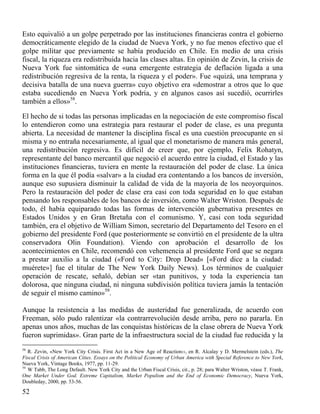 Esto equivalió a un golpe perpetrado por las instituciones financieras contra el gobierno
democráticamente elegido de la ciudad de Nueva York, y no fue menos efectivo que el
golpe militar que previamente se había producido en Chile. En medio de una crisis
fiscal, la riqueza era redistribuida hacia las clases altas. En opinión de Zevin, la crisis de
Nueva York fue sintomática de «una emergente estrategia de deflación ligada a una
redistribución regresiva de la renta, la riqueza y el poder». Fue «quizá, una temprana y
decisiva batalla de una nueva guerra» cuyo objetivo era «demostrar a otros que lo que
estaba sucediendo en Nueva York podría, y en algunos casos así sucedió, ocurrirles
también a ellos»58.
El hecho de si todas las personas implicadas en la negociación de este compromiso fiscal
lo entendieron como una estrategia para restaurar el poder de clase, es una pregunta
abierta. La necesidad de mantener la disciplina fiscal es una cuestión preocupante en sí
misma y no entraña necesariamente, al igual que el monetarismo de manera más general,
una redistribución regresiva. Es difícil de creer que, por ejemplo, Felix Rohatyn,
representante del banco mercantil que negoció el acuerdo entre la ciudad, el Estado y las
instituciones financieras, tuviera en mente la restauración del poder de clase. La única
forma en la que él podía «salvar» a la ciudad era contentando a los bancos de inversión,
aunque eso supusiera disminuir la calidad de vida de la mayoría de los neoyorquinos.
Pero la restauración del poder de clase era casi con toda seguridad en lo que estaban
pensando los responsables de los bancos de inversión, como Walter Wriston. Después de
todo, él había equiparado todas las formas de intervención gubernativa presentes en
Estados Unidos y en Gran Bretaña con el comunismo. Y, casi con toda seguridad
también, era el objetivo de William Simon, secretario del Departamento del Tesoro en el
gobierno del presidente Ford (que posteriormente se convirtió en el presidente de la ultra
conservadora Olin Foundation). Viendo con aprobación el desarrollo de los
acontecimientos en Chile, recomendó con vehemencia al presidente Ford que se negara
a prestar auxilio a la ciudad («Ford to City: Drop Dead» [«Ford dice a la ciudad:
muérete»] fue el titular de The New York Daily News). Los términos de cualquier
operación de rescate, señaló, debían ser «tan punitivos, y toda la experiencia tan
dolorosa, que ninguna ciudad, ni ninguna subdivisión política tuviera jamás la tentación
de seguir el mismo camino»59.
Aunque la resistencia a las medidas de austeridad fue generalizada, de acuerdo con
Freeman, sólo pudo ralentizar «la contrarrevolución desde arriba, pero no pararla. En
apenas unos años, muchas de las conquistas históricas de la clase obrera de Nueva York
fueron suprimidas». Gran parte de la infraestructura social de la ciudad fue reducida y la
58

R. Zevin, «New York City Crisis. First Act in a New Age of Reaction››, en R. Alcalay y D. Mermelstein (eds.), The
Fiscal Crisis of American Cities. Essays on tbe Political Economy of Urban America with Special Reference to New York,
Nueva York, Vintage Books, 1977, pp. 11-29.
59
W Tabb, The Long Default. New York City and the Urban Fiscal Crisis, cit., p. 28; para Walter Wriston, véase T. Frank,
One Market Under God. Extreme Capitalism, Market Populism and the End of Economic Democracy, Nueva York,
Doubleday, 2000, pp. 53-56.

52

 