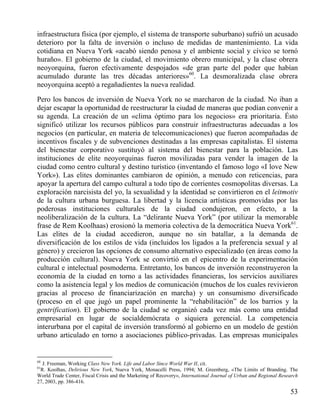 infraestructura física (por ejemplo, el sistema de transporte suburbano) sufrió un acusado
deterioro por la falta de inversión o incluso de medidas de mantenimiento. La vida
cotidiana en Nueva York «acabó siendo penosa y el ambiente social y cívico se tornó
huraño». El gobierno de la ciudad, el movimiento obrero municipal, y la clase obrera
neoyorquina, fueron efectivamente despojados «de gran parte del poder que habían
acumulado durante las tres décadas anteriores»60. La desmoralizada clase obrera
neoyorquina aceptó a regañadientes la nueva realidad.
Pero los bancos de inversión de Nueva York no se marcharon de la ciudad. No iban a
dejar escapar la oportunidad de reestructurar la ciudad de maneras que podían convenir a
su agenda. La creación de un «clima óptimo para los negocios» era prioritaria. Ésto
significó utilizar los recursos públicos para construir infraestructuras adecuadas a los
negocios (en particular, en materia de telecomunicaciones) que fueron acompañadas de
incentivos fiscales y de subvenciones destinadas a las empresas capitalistas. El sistema
del bienestar corporativo sustituyó al sistema del bienestar para la población. Las
instituciones de elite neoyorquinas fueron movilizadas para vender la imagen de la
ciudad como centro cultural y destino turístico (inventando el famoso logo «I love New
York»). Las elites dominantes cambiaron de opinión, a menudo con reticencias, para
apoyar la apertura del campo cultural a todo tipo de corrientes cosmopolitas diversas. La
exploración narcisista del yo, la sexualidad y la identidad se convirtieron en el leitmotiv
de la cultura urbana burguesa. La libertad y la licencia artísticas promovidas por las
poderosas instituciones culturales de la ciudad condujeron, en efecto, a la
neoliberalización de la cultura. La “delirante Nueva York” (por utilizar la memorable
frase de Rem Koolhaas) erosionó la memoria colectiva de la democrática Nueva York61.
Las elites de la ciudad accedieron, aunque no sin batallar, a la demanda de
diversificación de los estilos de vida (incluidos los ligados a la preferencia sexual y al
género) y crecieron las opciones de consumo alternativo especializado (en áreas como la
producción cultural). Nueva York se convirtió en el epicentro de la experimentación
cultural e intelectual posmoderna. Entretanto, los bancos de inversión reconstruyeron la
economía de la ciudad en torno a las actividades financieras, los servicios auxiliares
como la asistencia legal y los medios de comunicación (muchos de los cuales revivieron
gracias al proceso de financiarización en marcha) y un consumismo diversificado
(proceso en el que jugó un papel prominente la “rehabilitación” de los barrios y la
gentrification). El gobierno de la ciudad se organizó cada vez más como una entidad
empresarial en lugar de socialdemócrata o siquiera gerencial. La competencia
interurbana por el capital de inversión transformó al gobierno en un modelo de gestión
urbano articulado en torno a asociaciones público-privadas. Las empresas municipales

60

J. Freeman, Working Class New York. Life and Labor Since World War II, cit.
R. Koolhas, Delirious New York, Nueva York, Monacelli Press, 1994; M. Greenberg, «The Limits of Branding. The
World Trade Center, Fiscal Crisis and the Marketing of Recovery», International Journal of Urban and Regional Research
27, 2003, pp. 386-416.
61

53

 