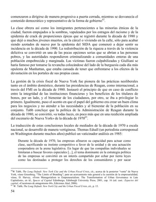comenzaron a dirigirse de manera progresiva a puerta cerrada, mientras se desvanecía el
contenido democrático y representativo de la forma de gobierno62.
La clase obrera así como los inmigrantes pertenecientes a las minorías étnicas de la
ciudad, fueron empujados a la sombras, vapuleados por los estragos del racismo y de la
epidemia de crack de proporciones épicas que se registró durante la década de 1980 y
que dejó a muchos jóvenes muertos, en la cárcel o viviendo en la calle, sólo para acabar
siendo azotados de nuevo por la epidemia del SIDA que comenzó a dejar sentir su
incidencia en la década de 1990. La redistribución de la riqueza a través de la violencia
delictiva se convirtió en una de las pocas opciones serias que se abrían a las personas
pobres, y las autoridades respondieron criminalizando a comunidades enteras de una
población empobrecida y marginada. Las víctimas fueron culpabilizadas y Giulliani se
haría famoso por tomarse la revancha colocándose del lado de la burguesía cada día más
opulenta de Manhattan, que estaba cansada de tener que enfrentarse a los efectos de la
devastación en los portales de sus propias casas.
La gestión de la crisis fiscal de Nueva York fue pionera de las prácticas neoliberales
tanto en el ámbito doméstico, durante las presidencias de Reagan, como internacional, a
través del FMI en la década de 1980. Instauró el principio de que en caso de conflicto
entre la integridad de las instituciones financieras y los beneficios de los titulares de
bonos, por un lado, y el bienestar de los ciudadanos, por otro, se iba a privilegiar lo
primero. Igualmente, puso el acento en que el papel del gobierno era crear un buen clima
para los negocios y no atender a las necesidades y al bienestar de la población en su
conjunto. Tabb concluye que la política de la Administración de Reagan durante la
década de 1980, se convirtió, «a todas luces, en poco más que en una reedición ampliada
del escenario de Nueva York» de la década de 197063.
La traducción de estas conclusiones locales de mediados de la década de 1970 a escala
nacional, se desarrolló de manera vertiginosa. Thomas Edsall (un periodista corresponsal
en Washington durante muchos años) publicó un vaticinador análisis en 1985:
Durante la década de 1970, las empresas afinaron su capacidad para actuar como
clase, sacrificando su instinto competitivo a favor de la unidad y de una actuación
cooperadora en la arena legislativa. En lugar de que las compañías individuales se
limitaran a buscar favores especiales [...], el tema dominante en la estrategia política
de las empresas se convirtió en un interés compartido por echar por tierra leyes
como las destinadas a proteger los derechos de los consumidores y por sacar

62

W Tabb, The Long Default. New York City and the Urban Fiscal Crisis, cit.; acerca de la posterior “venta” de Nueva
York, véase Greenberg, “The Limits of Branding”; para un acercamiento más general a la cuestión de la empresarialidad,
véase, D. Harvey, «From Managerialism to Empreneurialism. The Transformation of Urban Governance in Late
Capitalism», en id., Spaces of Capital Edimburgo, Edinburgh University Press, 2001, cap. 16 (ed. cast.: Espacios del
capital, «Cuestiones de antagonismo 44», Ediciones Akal, 2006).
63
W. Tabb, The Long Default. New York City and the Urban Fiscal Crisis, cit., p. 15.

54

 